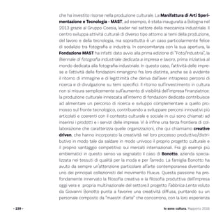 Io sono cultura. Rapporto 2016
che ha investito risorse nella produzione culturale. La Manifattura di Arti Speri-
mentazione e Tecnologia - MAST, ad esempio, è stata inaugurata a Bologna nel
2013 grazie al Gruppo Coesia, leader nel settore della meccanica industriale. Il
centro sviluppa attività culturali di diverso tipo attorno ai temi della produzione,
del lavoro e della tecnologia, ma soprattutto è un caso particolarmente felice
di sodalizio tra fotografia e industria. In concomitanza con la sua apertura, la
Fondazione MAST ha infatti dato avvio alla prima edizione di “Foto/Industria”, la
Biennale di fotografia industriale dedicata a impresa e lavoro, prima iniziativa al
mondo dedicata alla fotografia industriale. In questo caso, l’attività delle impre-
se e l’attività delle fondazioni rimangono fra loro distinte, anche se è evidente
il ritorno di immagine e di legittimità che deriva dall’aver intrapreso percorsi di
ricerca e di divulgazione su temi specifici. Il ritorno sull’investimento in cultura
non si misura semplicemente sull’aumento di visibilità dell’impresa finanziatrice:
la produzione culturale innescata all’interno di fondazioni dedicate contribuisce
ad alimentare un percorso di ricerca e sviluppo complementare a quello pro-
mosso sul fronte tecnologico, contribuendo a sviluppare percorsi innovativi più
articolati e coerenti con il contesto culturale e sociale in cui sono chiamati ad
inserirsi i prodotti e i servizi delle imprese. Vi è infine una terza frontiera di col-
laborazione che caratterizza quelle organizzazioni, che qui chiamiamo creative
driven, che hanno incorporato la creatività nel loro processo produttivo/distri-
butivo in modo tale da saldare in modo univoco il proprio progetto culturale e
il proprio vantaggio competitivo sui mercati internazionali. Fra gli esempi più
emblematici in questo senso va segnalato il caso di Bonotto, azienda specia-
lizzata nei tessuti di qualità per la moda e per l’arredo. La famiglia Bonotto ha
avuto da sempre un’attenzione particolare all’arte contemporanea diventando
uno dei principali collezionisti del movimento Fluxus. Questa passione ha pro-
fondamente innervato la filosofia creativa e la filosofia produttiva dell’impresa
oggi vera e propria multinazionale del settore.Il progetto Fabbrica Lenta voluto
da Giovanni Bonotto punta a favorire una creatività diffusa, puntando su un
personale composto da “maestri d’arte” che concorrono, con la loro esperienza
- 239 -
 