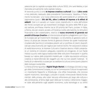 - 24 -Io sono cultura. Rapporto 2016
selezione per la capitale europea della cultura 2019, che sarà Matera, e poi
rilanciata annualmente nella capitale italiana.
Al secondo punto ci sono le imprese creative e culturali. Dopo il Libro verde
a loro dedicato, realizzato dalla precedente Commissaria Vassiliou, il Parla-
mento ha lanciato una nuova attenzione alle potenzialità di un settore che
rappresenta quasi il 5% del PIL, oltre 1 milione di imprese e 6 milioni di
addetti. Così si è avviato un nuovo corso, soprattutto in vista dell’utilizzo
del Fondo europeo per gli investimenti strategici da parte delle PMI di que-
sto settore, anch’esse inserite tra le 10 priorità del Piano Juncker. In Italia,
a Roma, sta per essere avviata un’iniziativa rivolta alle banche, le istituzioni
finanziarie e altri stakeholders, relativa al nuovo strumento di garanzia sui
prestiti di Europa Creativa ed intenzionata ad aprire collegamenti con il Fon-
do Europeo per gli Investimenti Strategici. Lo strumento di garanzia sarà un
banco di prova per testare forme di garanzia diverse da quelle tradizionali:
chiederà alle banche di concedere prestiti ad un portfolio di clienti diversifi-
cati per area di attività, per taglia e per livelli di rischio. Per acquisire lo status
di realtà economica, le Imprese Culturali e Creative devono infatti presenta-
re un sistema di indicatori adeguato, coerente ed omogeneo, di non facile
messa a punto nella logica tradizionale delle istituzioni finanziarie in quanto
basato sul valore della proprietà intellettuale e della reputazione artistica,
creativa e imprenditoriale dei soggetti più che sui loro assett materiali. Si
tratta di un elemento cruciale per accreditare la cultura come quarto pilastro
dello sviluppo sostenibile.
La terza priorità riguarda il Digital Single Market, la strategia lanciata a mag-
gio dalla Commissione Europea, su cui la Commissione Cultura ha approvato
un importante Rapporto a Strasburgo. Una sfida trasversale, che incrocia
aspetti economici, tecnologici, culturali e sociali, intrecciando libertà fonda-
mentali: dalla privacy, alla cyber security all’accesso più largo alla cultura e
alla conoscenza, al tema degli open data per la ricerca. L’attenzione maggio-
re cade abitualmente sugli aspetti economici, sulla tecnologia e sui diritti
 