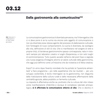 Io sono cultura. Rapporto 2016
La comunicazione gastronomica è diventata pervasiva, ma l’interrogativo che
ci si deve porre è se la cucina sia ancora solo oggetto di comunicazione o
non sia diventata essa stessa agente del processo di elaborazione culturale.
Con l’emergere di nuovi comportamenti, la cucina è diventata, da sostegno
alla vita, definizione di stili di vita. Che si manifestano nel sorgere di vere e
proprie tribù, di tendenze gastronomiche spesso contrapposte, nate in risto-
ranti sempre più laboratori creativi e luoghi d’esperienza, e non solo luoghi
di somministrazione. Tutto questo accade nell’anno del post Expo e segnala
una nuova esigenza d’indagine attorno al valore culturale della gastronomia,
che oggi può definirsi come un’industria che da ricreativa si è fatta creativa.
Expoi? Un anno dopo l’evento mondiale che ha portato la “questione alimen-
tare” a farsi programma – più nelle aspettative che nei risultati – per uno
sviluppo sostenibile, è lecito interrogarsi se la gastronomia, non disgiunta
dalla rivalutazione della cultura rurale e dalla necessaria affermazione della
centralità agricola, abbia prodotto un fermento culturale.
La risposta è affermativa anche se, piuttosto che la cultura del cibo inteso
come manifestazione d’identità e dunque di complesso valoriale antropo-
logico, si è affermata la comunicazione attorno al cibo. Che si declina in
- 241 -
111. Realizzato in
collaborazione c
on Carlo Cambi
giornalista.
Dalla gastronomia alla comunicucina111
03.12
 