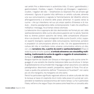 vari ambiti fino a determinarsi in autentiche tribù. Ci sono i gastrofanatici, i
gastromodaioli, i foodies, i vegani, i fruttariani, gli ittiovegani, i vegetariani, i
crudisti, i negatori del cibo - i breatharians (o respiriani) fino ad arrivare agli
ortoressici. Ognuna di queste tribù definisce un ambito culturale, alimenta
una sua comunicazione e segnala la frammentazione del dibattito attorno
all’enogastronomia e al divenire delle prassi alimentari. In questo senso la
cucina – che qui intendiamo nel suo più ampio spettro d’interessi e di rica-
dute – diventa paradigmatica della contemporaneità. Il web che amplifica e
moltiplica i messaggi, ma al tempo stesso atomizza.
La televisione che si appropria del cibo declinandolo nei format più vari: dalla
spettacolarizzazione della cucina alla preoccupazione per la salute, facendo
leva su diverse pulsioni specchio dei tempi, dalla competizione all’ipocon-
dria e via dicendo. Gli stessi protagonisti della cucina (cuochi, critici, suppo-
sti esperti) divengono operatori della comunicazione, testimonial, portatori
e propalatori di comunicazione attorno al cibo. Ciò che apparentemente è
cultura del cibo si manifesta come universo comunicativo attorno al cibo,
con una narrazione che, a partire da eventi e spettacolarizzazioni (l’Expo è
stata la punta di tutto questo), si articola attraverso uno storytelling multi-
tasking, trasformando la cucina da oggetto a soggetto di comunicazione, e
dunque, di produzione culturale.
Bisogna ripartire da Claude Levi Strauss e interrogarsi sulla cucina come lin-
guaggio di una società che diventa traduzione della sua struttura. In tempo
di globalizzazione e di surmodernità i linguaggi culinari assumono una valenza
paradigmatica: descrivono assetti, prospettive, rapporti di forza. Fino ad ar-
rivare a quella che potremmo definire “l’inversione di Feuerbach”: non siamo
più ciò che mangiamo, ma mangiamo ciò che siamo.
Perciò ha particolare significato ragionare attorno al valore culturale del cibo
(e dunque al tasso di creatività che è insito nella prassi di cucina) per com-
prendere la traiettoria socioeconomica del nostro tempo. Lo fa in particolare
l’Italia, nell’anno che segue l’Expo che aveva come head line un concetto alto:
- 242 -Io sono cultura. Rapporto 2016
 