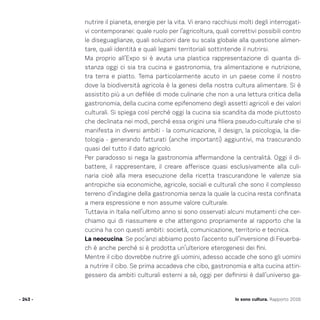 Io sono cultura. Rapporto 2016- 243 -
nutrire il pianeta, energie per la vita. Vi erano racchiusi molti degli interrogati-
vi contemporanei: quale ruolo per l’agricoltura, quali correttivi possibili contro
le diseguaglianze, quali soluzioni dare su scala globale alla questione alimen-
tare, quali identità e quali legami territoriali sottintende il nutrirsi.
Ma proprio all’Expo si è avuta una plastica rappresentazione di quanta di-
stanza oggi ci sia tra cucina e gastronomia, tra alimentazione e nutrizione,
tra terra e piatto. Tema particolarmente acuto in un paese come il nostro
dove la biodiversità agricola è la genesi della nostra cultura alimentare. Si è
assistito più a un defilée di mode culinarie che non a una lettura critica della
gastronomia, della cucina come epifenomeno degli assetti agricoli e dei valori
culturali. Si spiega così perché oggi la cucina sia scandita da mode piuttosto
che declinata nei modi, perché essa origini una filiera pseudo-culturale che si
manifesta in diversi ambiti - la comunicazione, il design, la psicologia, la die-
tologia - generando fatturati (anche importanti) aggiuntivi, ma trascurando
quasi del tutto il dato agricolo.
Per paradosso si nega la gastronomia affermandone la centralità. Oggi il di-
battere, il rappresentare, il creare afferisce quasi esclusivamente alla culi-
naria cioè alla mera esecuzione della ricetta trascurandone le valenze sia
antropiche sia economiche, agricole, sociali e culturali che sono il complesso
terreno d’indagine della gastronomia senza la quale la cucina resta confinata
a mera espressione e non assume valore culturale.
Tuttavia in Italia nell’ultimo anno si sono osservati alcuni mutamenti che cer-
chiamo qui di riassumere e che attengono propriamente al rapporto che la
cucina ha con questi ambiti: società, comunicazione, territorio e tecnica.
La neocucina. Se poc’anzi abbiamo posto l’accento sull’inversione di Feuerba-
ch è anche perché si è prodotta un’ulteriore eterogenesi dei fini.
Mentre il cibo dovrebbe nutrire gli uomini, adesso accade che sono gli uomini
a nutrire il cibo. Se prima accadeva che cibo, gastronomia e alta cucina attin-
gessero da ambiti culturali esterni a sè, oggi per definirsi è dall’universo ga-
 