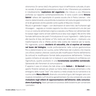 - 244 -Io sono cultura. Rapporto 2016
stronomico (in senso lato) che partono input di definizione culturale, di azio-
ne sociale, di prospettiva economica e stile di vita. Il fenomeno più eclatante
è indubbiamente l’esplosione del veganismo che induce a una riflessione
profonda sul rapporto contemporaneità-cibo. Vi sono cuochi come Simone
Salvini –allievo del capostipite di questa scuola che è Pietro Leeman - che
stanno determinando una profonda mutazione nel costume gastronomico (al
di là del generare anche parodie come quella di Maurizio Crozza).
Ma più in generale il vegan – con declinazioni di varie tribù: dai fruttariani agli
ittiovegani - segnala un mutato rapporto tra cibo e società ed è uno dei casi
in cui un costume alimentare origina a cascata una filiera non alimentare (dal-
le scarpe vegan siamo arrivati addirittura ai sexy toys vegan). Ma anche nella
formale definizione dei piatti l‘introduzione di nuovi ingredienti – dalla Quinoa
alle bacche di Goji, dal Seitan al Tofu tanto per dirne alcuni – implicano una
trasformazione che si riflette anche nella scelta dei materiali per la tavola.
Più ingenerale, questo desiderio di naturalità, che si esprime ad esempio
nel boom del biologico, incide profondamente nella cultura gastronomica
fino a determinare le non cucine, come l’affermarsi del crudismo che impone
uno sforzo creativo ulteriore: sostituire alle modificazioni fisiche dell’alimento
(la cottura) le modificazioni formali della proposizione dell’alimento. Tuttavia
questo richiamo al naturale non si traduce in una richiesta di confidenza con
l’agricoltura, quanto piuttosto in una incrementata sensibilità nutrizionale.
Generando altri fenomeni di comunicazione.
È appena il caso di notare che talk show come Ballarò o Di Martedì hanno
aperto finestre sempre più ampie sul tema della sicurezza alimentare o che
emergono delle nuove “star” che stanno a metà strada tra la nutrizione e la
cucina come Marco Bianchi, divenuto una sorta di guru del mangiar sano con
ricadute immediate sull’industria agroalimentare che sta compiendo una vera
rivoluzione negli stilemi di rappresentazione dell’alimento: dalla comunica-
zione al packaging. Basti pensare al successo delle biolattine per conservare
i pomodori.
 