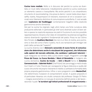 Io sono cultura. Rapporto 2016- 245 -
Cucina trans mediale. Molto si è discusso del perché la cucina sia diven-
tata un must della televisione. Indubbiamente perché la cucina costituisce
un elemento coesivo e tranquillante. Ma anche perché è uno straordinario
strumento di neuromarketing. Una prova la danno i social media dove dopo i
selfie, ricette, frequentazioni di ristoranti, recensioni di vini e occasioni con-
viviali sono l’elemento distintivo di comunicazione autoriferita. E così accade
con l’esplosione dei foodblogger: contemporanei megafoni della creatività
gastronomica anche domestica.
Del pari la cucina ha originato negli ultimi tempi una forte curvatura della
produzione editoriale. In particolare gli chef sono diventati autori di best sel-
lers e spesso la creatività espressa nei piatti è funzione di una loro possibile
rappresentazione. Diciamo che il dato di notiziabilità e la potenza iconografica
stanno diventando ingredienti fondamentali del piatto. Prova ne sia l’ultimo
libro firmato da Gualtiero Marchesi che non è un libro di ricette, anzi pochis-
simo si dice del come è fatto il piatto, ma è una narrazione per immagini dei
piatti della carriera del “maestro”.
La cucina diventa così il dizionario sensoriale di nuove forme di comunica-
zione che determinano anche lo storyboard dei programmi, che influiscono
sulle opzioni del mercato editoriale, che cambiano i palinsesti televisivi. I
quali inseguono sul terreno della cucina diversi target. Programmi come La
Prova del Cuoco, La Cuoca Bendata, I Menù di Benedetta si rivolgono alla
cucina domestica; Cucine da Incubo o Unti e Bisunti fanno di Antonino
Cannavacciuolo o Gabriele Rubini (Chef Rubio) dei personaggi a metà strada
tra il trash e il tutor finendo per sovrapporre la figura televisiva a quella del
cuoco che anche nel proprio ristorante è indotto a cambiare la formalità della
propria proposta gastronomica. Infine vi sono programmi come MasterChef,
che determinano mutazioni di comportamenti sociali. A questo proposito è
di particolare rilevanza uno studio compiuto dal professor Giorgio Di Pietro
– insegna econometria e si occupa di economia dell’istruzione e del lavoro -
secondo il quale “le iscrizioni agli istituti professionali di enogastronomia e
 
