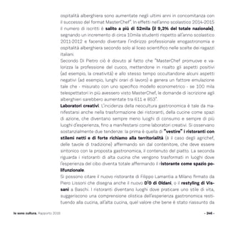 - 246 -Io sono cultura. Rapporto 2016
ospitalità alberghiera sono aumentate negli ultimi anni in concomitanza con
il successo del format MasterChef“. In effetti nell’anno scolastico 2014-2015
il numero di iscritti è salito a più di 52mila (il 9,3% del totale nazionale),
segnando un incremento di circa 10mila studenti rispetto all’anno scolastico
2011-2012 e facendo diventare l’indirizzo professionale enogastronomia e
ospitalità alberghiera secondo solo al liceo scientifico nelle scelte dei ragazzi
italiani.
Secondo Di Pietro ciò è dovuto al fatto che “MasterChef promuove e va-
lorizza la professione del cuoco, mettendone in risalto gli aspetti positivi
(ad esempio, la creatività) e allo stesso tempo occultandone alcuni aspetti
negativi (ad esempio, lunghi orari di lavoro) e genera un fattore emulazione
tale che - misurato con uno specifico modello econometrico - se 100 mila
telespettatori in più avessero visto MasterChef, le domande di iscrizione agli
alberghieri sarebbero aumentate tra 611 e 853”.
Laboratori creativi. L’incidenza della neocultura gastronomica è tale da ma-
nifestarsi anche nella trasformazione dei ristoranti, della cucine come spazi
di azione, che diventano sempre meno luoghi di consumo e sempre di più
luoghi d’esperienza, fino a manifestarsi come laboratori creativi. Si osservano
sostanzialmente due tendenze: la prima è quella di “vestire” i ristoranti con
stilemi netti e di forte richiamo alla territorialità (è il caso degli agrichef,
delle tavole di tradizione) affermando sin dal contenitore, che deve essere
sintonico con la proposta gastronomica, il contenuto del piatto. La seconda
riguarda i ristoranti di alta cucina che vengono trasformati in luoghi dove
l’esperienza del cibo diventa totale affermando il ristorante come spazio po-
lifunzionale.
Si possono citare il nuovo ristorante di Filippo Lamantia a Milano firmato da
Piero Lissoni che disegna anche il nuovo D’O di Oldani, o il restyling di Vis-
sani a Baschi. I ristoranti diventano luoghi dove praticare uno stile di vita,
suggeriscono una comprensione olistica dell’esperienza gastronomica resti-
tuendo alla cucina, all’alta cucina, quel valore che bene è stato riassunto da
 