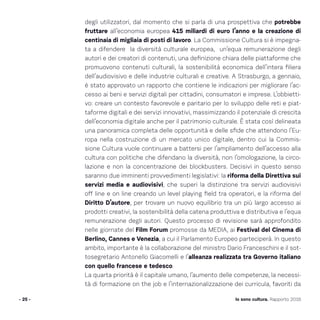 - 25 - Io sono cultura. Rapporto 2016
degli utilizzatori, dal momento che si parla di una prospettiva che potrebbe
fruttare all’economia europea 415 miliardi di euro l’anno e la creazione di
centinaia di migliaia di posti di lavoro. La Commissione Cultura si è impegna-
ta a difendere la diversità culturale europea, un’equa remunerazione degli
autori e dei creatori di contenuti, una definizione chiara delle piattaforme che
promuovono contenuti culturali, la sostenibilità economica dell’intera filiera
dell’audiovisivo e delle industrie culturali e creative. A Strasburgo, a gennaio,
è stato approvato un rapporto che contiene le indicazioni per migliorare l’ac-
cesso ai beni e servizi digitali per cittadini, consumatori e imprese. L’obbietti-
vo: creare un contesto favorevole e paritario per lo sviluppo delle reti e piat-
taforme digitali e dei servizi innovativi, massimizzando il potenziale di crescita
dell’economia digitale anche per il patrimonio culturale. È stata così delineata
una panoramica completa delle opportunità e delle sfide che attendono l’Eu-
ropa nella costruzione di un mercato unico digitale, dentro cui la Commis-
sione Cultura vuole continuare a battersi per l’ampliamento dell’accesso alla
cultura con politiche che difendano la diversità, non l’omologazione, la circo-
lazione e non la concentrazione dei blockbusters. Decisivi in questo senso
saranno due imminenti provvedimenti legislativi: la riforma della Direttiva sui
servizi media e audiovisivi, che superi la distinzione tra servizi audiovisivi
off line e on line creando un level playing field tra operatori, e la riforma del
Diritto D’autore, per trovare un nuovo equilibrio tra un più largo accesso ai
prodotti creativi, la sostenibilità della catena produttiva e distributiva e l’equa
remunerazione degli autori. Questo processo di revisione sarà approfondito
nelle giornate del Film Forum promosse da MEDIA, ai Festival del Cinema di
Berlino, Cannes e Venezia, a cui il Parlamento Europeo parteciperà. In questo
ambito, importante è la collaborazione del ministro Dario Franceschini e il sot-
tosegretario Antonello Giacomelli e l’alleanza realizzata tra Governo italiano
con quello francese e tedesco.
La quarta priorità è il capitale umano, l’aumento delle competenze, la necessi-
tà di formazione on the job e l’internazionalizzazione dei curricula, favoriti da
 