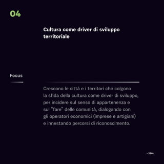 Focus
04
Cultura come driver di sviluppo
territoriale
Crescono le città e i territori che colgono
la sfida della cultura come driver di sviluppo,
per incidere sul senso di appartenenza e
sul “fare” delle comunità, dialogando con
gli operatori economici (imprese e artigiani)
e innestando percorsi di riconoscimento.
- 250 -
 