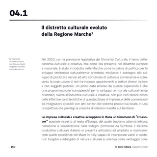 Io sono cultura. Rapporto 2016- 251 -
Nel 2010, con la previsione legislativa del Distretto Culturale, il tema dell’e-
conomia culturale e creativa, mai come ora presente nel dibattito europeo
e nazionale, è stato introdotto nelle Marche come iniziativa di politica per lo
sviluppo territoriale culturalmente orientato, mediante il sostegno allo svi-
luppo di prodotti e servizi ad alto contenuto di cultura e conoscenza e attra-
verso la costruzione di reti tra imprese appartenenti a settori diversi tra loro
e con soggetti pubblici. Un primo dato emerso da questa esperienza è che
una programmazione ‘consapevole’ per lo sviluppo territoriale culturalmente
orientato, rivolta all’industria culturale e creativa, non può non tenere conto
delle effettive caratteristiche di questa platea di imprese, e delle connessioni
ed integrazioni possibili con altri settori del sistema produttivo locale, in una
prospettiva che privilegi la crescita di relazioni inedite sul territorio.
Le imprese culturali e creative sviluppano in Italia un fenomeno di “crosso-
ver” speciale rispetto al resto d’Europa, del quale troviamo attenta lettura,
narrazione e valorizzazione nelle indagini promosse da Symbola: il sistema
produttivo culturale italiano si presenta articolato ed ampliato a ricompren-
dere quelle eccellenze del Made in Italy capaci di incorporare valori e conte-
nuti tangibili e intangibili di natura culturale e creativa come vantaggio com-
1. Realizzato
in collaborazione
con Simona Teoldi -
Progetto Distretto
culturale evoluto.
Il distretto culturale evoluto
della Regione Marche1
04.1
 