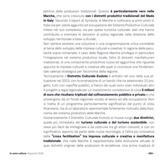 petitivo delle produzioni tradizionali. Questo è particolarmente vero nelle
Marche, che sono cresciute con i distretti produttivi tradizionali del Made
in Italy. Secondo il report di Symbola, le Marche si collocano ai primi posti in
Italia sia per valore aggiunto ed occupazione del Sistema Produttivo Culturale
inteso nel suo complesso, sia per spesa turistica culturale: dati che hanno
contribuito a orientare le decisioni di policy regionale nella direzione dello
sviluppo territoriale a base culturale.
Non sembra esistere una soluzione o una programmazione unica correlabile
al tema dello sviluppo delle imprese culturali e creative. In ragione delle pecu-
liarità sopra richiamate, il caso della Regione Marche privilegia in particolare
l’integrazione nel sistema produttivo locale, fatto di distretti manifatturieri
tradizionali, di una componente produttiva nuova ed aggiuntiva che riguarda
appunto le imprese culturali e creative alle quali si riconosce una fondamen-
tale valenza strategica per l’economia della regione.
Tecnicamente il Distretto Culturale Evoluto è entrato nel vivo della sua at-
tuazione nel 2013, con la emanazione di un bando che ha selezionato 13 pro-
getti, tutti con capofila pubblici, a fianco dei quali sono stati individuati altri
4 progetti a regia regionale per un investimento complessivo di circa 5 milioni
di euro che risultano triplicati dal cofinanziamento pubblico e privato e che
provengono da un fondo regionale vocato al lavoro ed alla occupazione. Non
si tratta di un programma particolarmente significativo dal punto di vista
finanziario, ma di un laboratorio sperimentale fortemente motivato dalla fisio-
nomia del sistema produttivo delle Marche.
Sostanzialmente il Distretto Culturale Evoluto si muove lungo due direttrici,
quella più immediata del turismo culturale o del turismo sostenibile, con
nessi più facili da immaginare e da costruire tra gli attori coinvolti, e con un
significativo apporto da parte delle nuove tecnologie, e l’altra più innovativa
della “cross fertilization” tra impresa culturale e creativa e manifattura
tradizionale, che nelle Marche è rappresentata dalla evoluzione attuale di
quei distretti originari delle produzioni di eccellenza. Una prima ricaduta di
- 252 -Io sono cultura. Rapporto 2016
 