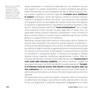 Io sono cultura. Rapporto 2016
questa esperienza è un patrimonio relazionale che non esisteva e che per
certi aspetti si è rivelato sorprendente: la nostra manifattura, già aperta a
livello internazionale, non era consapevole del tipo di offerta di servizi cultu-
rali e creativi reperibili sul territorio regionale. Il compito ora è stabilizzare
le relazioni, individuare i termini del rapporto, mettere le imprese culturali e
creative in condizione di offrire i loro servizi, i loro contenuti, la loro capacità
di innovazione anche non tecnologica alle imprese di altro tipo, il loro apporto
di narrazione e rappresentazione come fattore competitivo di prodotti, città,
territori. Questo processo, definito di “nuova terziarizzazione”, non si svolge
senza resistenze di tipo ‘culturale’ da parte degli attori in campo. Solo una
parte delle imprese culturali è disposta a posizionare in modo innovativo la
propria attività, laddove le imprese creative presentano già nel loro corredo
genetico un rapporto forte con la manifattura.
Resistenze culturali d’altra parte esistono anche presso alcune imprese tra-
dizionali dove imprenditori che esprimono grande capacità di leadership ri-
schiano di sottovalutare l’apporto che cultura e la creatività possono portare
per definire al meglio la identità, la rappresentazione e il posizionamento delle
loro aziende e dei loro prodotti a livello globale. Il sistema produttivo culturale
va considerato in prospettiva olistica: la tessitura tra tipologie di impresa
riguarda cultura, creatività, manifattura, agroalimentare, turismo. Nella co-
struzione del Distretto Culturale Evoluto delle Marche resta fondamentale il
ruolo svolto dalle istituzioni pubbliche, che stanno trainando i progetti ed
assicurano comunque una forte tracciabilità di queste esperienze2
. Il proget-
to di Distretto Culturale Evoluto delle Marche si trova nel pieno della sua
fase realizzativa: oltre 400 partner pubblici e privati hanno infatti deciso di
aderire alla sperimentazione con almeno 150 azioni disseminate sul territorio
regionale.
Del partenariato fanno parte Enti pubblici, Università, Centri di innovazione
e trasferimento tecnologico, e per almeno la metà, aziende profit e non pro-
fit con una progressiva e crescente propensione all’aggregazione di nuove
- 253 -
2. La responsabilità pubblica
consente di costruire
un percorso che rimane
rintracciabile, in quanto le
aggregazioni tra soli soggetti
privati tendono a scomporsi
nel momento in cui non si
verificano più condizioni di
utilità per i singoli partecipanti.
 