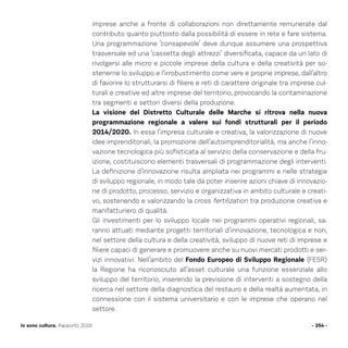 imprese anche a fronte di collaborazioni non direttamente remunerate dal
contributo quanto piuttosto dalla possibilità di essere in rete e fare sistema.
Una programmazione ‘consapevole’ deve dunque assumere una prospettiva
trasversale ed una ‘cassetta degli attrezzi’ diversificata, capace da un lato di
rivolgersi alle micro e piccole imprese della cultura e della creatività per so-
stenerne lo sviluppo e l’irrobustimento come vere e proprie imprese, dall’altro
di favorire lo strutturarsi di filiere e reti di carattere originale tra imprese cul-
turali e creative ed altre imprese del territorio, provocando la contaminazione
tra segmenti e settori diversi della produzione.
La visione del Distretto Culturale delle Marche si ritrova nella nuova
programmazione regionale a valere sui fondi strutturali per il periodo
2014/2020. In essa l’impresa culturale e creativa, la valorizzazione di nuove
idee imprenditoriali, la promozione dell’autoimprenditorialità, ma anche l’inno-
vazione tecnologica più sofisticata al servizio della conservazione e della fru-
izione, costituiscono elementi trasversali di programmazione degli interventi.
La definizione d’innovazione risulta ampliata nei programmi e nelle strategie
di sviluppo regionale, in modo tale da poter inserire azioni chiave di innovazio-
ne di prodotto, processo, servizio e organizzativa in ambito culturale e creati-
vo, sostenendo e valorizzando la cross fertilization tra produzione creativa e
manifatturiero di qualità.
Gli investimenti per lo sviluppo locale nei programmi operativi regionali, sa-
ranno attuati mediante progetti territoriali d’innovazione, tecnologica e non,
nel settore della cultura e della creatività, sviluppo di nuove reti di imprese e
filiere capaci di generare e promuovere anche su nuovi mercati prodotti e ser-
vizi innovativi. Nell’ambito del Fondo Europeo di Sviluppo Regionale (FESR)
la Regione ha riconosciuto all’asset culturale una funzione essenziale allo
sviluppo del territorio, inserendo la previsione di interventi a sostegno della
ricerca nel settore della diagnostica del restauro e della realtà aumentata, in
connessione con il sistema universitario e con le imprese che operano nel
settore.
- 254 -Io sono cultura. Rapporto 2016
 