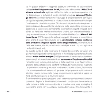 Io sono cultura. Rapporto 2016
Va in questa direzione il rapporto costituito attraverso la sottoscrizione
dell’Accordo di Programma con il CNR, finalizzato ad includere il MIBACT e il
sistema universitario regionale nell’ambito della convenzione operativa che
ne discende, per lo sviluppo di servizi e infrastrutture nel campo dell’Herita-
ge Science. Essenziale sarà anche lo sviluppo di progetti coerenti con l’Agen-
da Digitale regionale, attraverso la strutturazione di piattaforme abilitanti per
nuovi servizi a cittadini e imprese. Gli interventi sul patrimonio non potranno
essere disgiunti da una attenta valutazione della sostenibilità economica e
gestionale, e saranno una componente essenziale di progetti integrati terri-
toriali, sia nelle aree interne che in ambito urbano, con una forte coerenza al
programma del Distretto Culturale Evoluto delle Marche. Con il Piano di Svi-
luppo Rurale (PSR) è possibile realizzare progetti d’impresa e progetti inte-
grati, anche di scala intercomunale, per la valorizzazione turistica e culturale
delle produzioni artigianali tipiche e della enogastronomia, in ambiti rurali e
nelle aree interne, con importanti opportunità per le start up non agricole e
per le attività culturali.
Da questo punto di vista importante è il raccordo con i GAL per azioni che
già nel recente passato hanno riguardato in modo cospicuo la sfera culturale.
Infine il Fondo Sociale Europeo (FSE) può essere utilizzato in forte connes-
sione con gli strumenti precedenti per promuovere l’autoimprenditorialità
nel settore del turismo, della cultura e della creatività, e per favorire l’inte-
grazione delle professionalità esistenti nel tessuto imprenditoriale regionale.
La sperimentazione inaugurata con il Distretto Culturale Evoluto, l’attuazione
che sta avvenendo sul terreno più generale del programma politico-ammini-
strativo, trovano dunque nella nuova programmazione regionale a valere sui
fondi strutturali risposte e strumenti idonei.
È fondamentale a questo proposito che il sistema di competenze istituzionali
coinvolto - Regioni e Amministrazioni centrali - condividano l’area tematica
della cultura e della impresa culturale e creativa come area strategica di
innovazione anche non tecnologica, facilitando in prospettiva l’intervento in
- 255 -
 