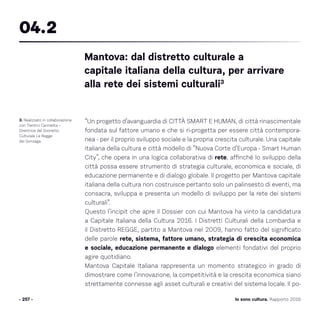 Io sono cultura. Rapporto 2016
“Un progetto d’avanguardia di CITTÀ SMART E HUMAN, di città rinascimentale
fondata sul fattore umano e che si ri-progetta per essere città contempora-
nea - per il proprio sviluppo sociale e la propria crescita culturale. Una capitale
italiana della cultura e città modello di “Nuova Corte d’Europa - Smart Human
City”, che opera in una logica collaborativa di rete, affinché lo sviluppo della
città possa essere strumento di strategia culturale, economica e sociale, di
educazione permanente e di dialogo globale. Il progetto per Mantova capitale
italiana della cultura non costruisce pertanto solo un palinsesto di eventi, ma
consacra, sviluppa e presenta un modello di sviluppo per la rete dei sistemi
culturali”.
Questo l’incipit che apre il Dossier con cui Mantova ha vinto la candidatura
a Capitale Italiana della Cultura 2016. I Distretti Culturali della Lombardia e
il Distretto REGGE, partito a Mantova nel 2009, hanno fatto del significato
delle parole rete, sistema, fattore umano, strategia di crescita economica
e sociale, educazione permanente e dialogo elementi fondativi del proprio
agire quotidiano.
Mantova Capitale Italiana rappresenta un momento strategico in grado di
dimostrare come l’innovazione, la competitività e la crescita economica siano
strettamente connesse agli asset culturali e creativi del sistema locale. Il po-
- 257 -
3. Realizzato in collaborazione
con Trentini Carmelita –
Direttrice del Distretto
Culturale Le Regge
dei Gonzaga.
Mantova: dal distretto culturale a
capitale italiana della cultura, per arrivare
alla rete dei sistemi culturali3
04.2
 