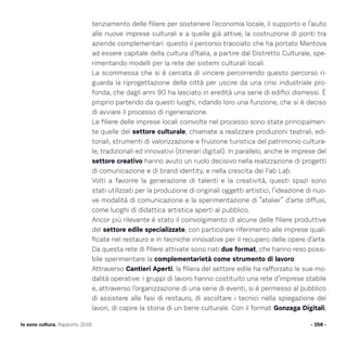 tenziamento delle filiere per sostenere l’economia locale, il supporto e l’aiuto
alle nuove imprese culturali e a quelle già attive, la costruzione di ponti tra
aziende complementari: questo il percorso tracciato che ha portato Mantova
ad essere capitale della cultura d’Italia, a partire dal Distretto Culturale, spe-
rimentando modelli per la rete dei sistemi culturali locali.
La scommessa che si è cercata di vincere percorrendo questo percorso ri-
guarda la riprogettazione della città per uscire da una crisi industriale pro-
fonda, che dagli anni 90 ha lasciato in eredità una serie di edifici dismessi. È
proprio partendo da questi luoghi, ridando loro una funzione, che si è deciso
di avviare il processo di rigenerazione.
Le filiere delle imprese locali coinvolte nel processo sono state principalmen-
te quelle del settore culturale, chiamate a realizzare produzioni teatrali, edi-
toriali, strumenti di valorizzazione e fruizione turistica del patrimonio cultura-
le, tradizionali ed innovativi (itinerari digitali). In parallelo, anche le imprese del
settore creativo hanno avuto un ruolo decisivo nella realizzazione di progetti
di comunicazione e di brand identity, e nella crescita dei Fab Lab.
Volti a favorire la generazione di talenti e la creatività, questi spazi sono
stati utilizzati per la produzione di originali oggetti artistici, l’ideazione di nuo-
ve modalità di comunicazione e la sperimentazione di “atelier” d’arte diffusi,
come luoghi di didattica artistica aperti al pubblico.
Ancor più rilevante è stato il coinvolgimento di alcune delle filiere produttive
del settore edile specializzate, con particolare riferimento alle imprese quali-
ficate nel restauro e in tecniche innovative per il recupero delle opere d’arte.
Da questa rete di filiere attivate sono nati due format, che hanno reso possi-
bile sperimentare la complementarietà come strumento di lavoro.
Attraverso Cantieri Aperti, la filiera del settore edile ha rafforzato le sue mo-
dalità operative: i gruppi di lavoro hanno costituito una rete d’imprese stabile
e, attraverso l’organizzazione di una serie di eventi, si è permesso al pubblico
di assistere alle fasi di restauro, di ascoltare i tecnici nella spiegazione dei
lavori, di capire la storia di un bene culturale. Con il format Gonzaga Digitali,
- 258 -Io sono cultura. Rapporto 2016
 
