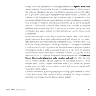 - 26 -Io sono cultura. Rapporto 2016
Europa creativa e da Erasmus+, che si espliciteranno nell’Agenda sulle Skills
annunciata dalla Commissaria Thyssen, in collaborazione con il Commissario
alla cultura e Educazione. Le aree che chiedono nuove competenze formative
per la gestione e valorizzazione del patrimonio e delle Imprese Culturali e Cre-
ative vanno dal management alla digitalizzazione, dalle nuove specializzazioni
nel restauro (dove l’Italia vanta una assoluta eccellenza) alla comunicazione,
dallo sviluppo dell’audience alla realizzazione di start up per servizi e prodotti
avanzati. Commissione Europea e Stati membri sono chiamati a sviluppare
policies e a promuovere istituzioni di alta formazione nella ricerca, così come
individuate dalle azioni speciali previste da Erasmus+ con le Alleanze della
Conoscenza.
Queste quattro priorità sono ineluttabilmente inserite nell’attualità, che ha
aperto una nuova dimensione delle politiche culturali, sempre più connesse. I
fatti drammatici di conflitto nell’area del Mediterraneo, il terrorismo che scuo-
te anche l’Europa, l’emergenza dei rifugiati spingono con urgenza a rivedere
modelli educativi e di integrazione alla luce di un approccio interculturale e
interreligioso. L’arte ci aiuta a superare le barriere e ogni anno ne facciamo
esperienza nel mondo del cinema, attraverso il Premio LUX, giunto alla sua
decima edizione. Ecco perché è importantissima l’emanazione della Strategia
Ue per l’internazionalizzazione delle relazioni culturali che l’Alto Commis-
sario e Vicepresidente Federica Mogherini ha annunciato durante il Forum
europeo della Cultura di aprile a Bruxelles. Non ci può essere una politica
estera, migratoria, della sicurezza, della competitività se non si investe nell’e-
ducazione e nella cultura.
È arrivato il momento quindi di girare pagina in Europa, per rimettere al centro
i valori della cultura, della creatività, dell’educazione e del dialogo intercultu-
rale. Solo così l’Europa diventa davvero attore globale.
 