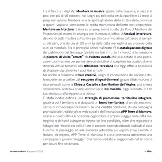tra il fisico e i digitale; Mantova in musica spazia dalla classica, al jazz e al
pop, con più di 45 concerti nei luoghi più belli della città, ripartiti in 12 mesi di
programmazione; Mantova in arte aprirà gli atelier della città e della provincia
a quanti vogliano conoscere la realtà mantovana dell’arte contemporanea;
Mantova architettura fa leva su un programma curato dal Polo di Mantova del
Politecnico di Milano, in sinergia con l’Unesco; e, infine, il Festival letteratura,
decano di tutti i festiva culturali e partito da un’iniziativa dal basso di sempli-
ci cittadini, che da più di 20 anni fa della città meneghina un crocevia della
cultura mondiale. Tra le principali azioni realizzate c’è la catalogazione digitale
del patrimonio dei Gonzaga (visibile on line in tutto il mondo) e la creazione
di percorsi di visita “smart”: da Palazzo Ducale che si è dotato di una posta-
zione touch screen per permettere ai visitatori di scegliere tra quattro diversi
itinerari virtuali tematici, alla Biblioteca Teresiana che oggi offre la possibilità
di sfogliare digitalmente i suoi libri antichi.
Ma anche la creazione di hub creativi, luoghi di condivisione del sapere e del-
le esperienze, a partire dal recupero di spazi dismessi grazie all’attivazione di
risorse locali, come la Chiesta Castello a San Martino dell’Argine, una chiesa
sconsacrata, adibita a spazio espositivo; o l’Ex macello, oggi divenuto un Fab
Lab dedicato all’artigianato artistico.
È stata inoltre definita una strategia di promozione territoriale integrata,
grazie a cui il territorio si è dotato di un brand territoriale, di un sistema inno-
vativo di info-accoglienza basato su una identità condivisa, di una campagna
promozionale tradizionale e web-social e dell’innovativa APP Terre di Mantova.
Grazie a quest’ultima è possibile organizzare il proprio viaggio nella città me-
neghina e dintorni attraverso risorse on line condivise, oltre che registrare e
fotografare i ricordi più belli, fruire di percorsi semi strutturati dedicati al ciclo
turismo, al paesaggio ed alle evidenze artistiche più significative. Fruibile in
italiano ed inglese, APP Terre di Mantova è stata promossa attraverso una
campagna di giovani “blogger” che hanno visitato e soggiornato nel territorio
per alcuni fine settimana.
- 260 -Io sono cultura. Rapporto 2016
 