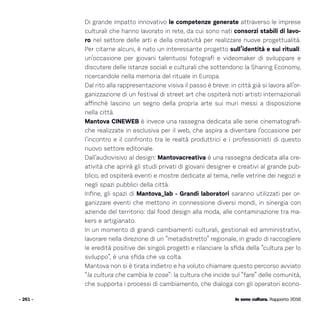 Io sono cultura. Rapporto 2016
Di grande impatto innovativo le competenze generate attraverso le imprese
culturali che hanno lavorato in rete, da cui sono nati consorzi stabili di lavo-
ro nel settore delle arti e della creatività per realizzare nuove progettualità.
Per citarne alcuni, è nato un interessante progetto sull’identità e sui rituali:
un’occasione per giovani talentuosi fotografi e videomaker di sviluppare e
discutere delle istanze sociali e culturali che sottendono la Sharing Economy,
ricercandole nella memoria del rituale in Europa.
Dal rito alla rappresentazione visiva il passo è breve: in città già si lavora all’or-
ganizzazione di un festival di street art che ospiterà noti artisti internazionali
affinchè lascino un segno della propria arte sui muri messi a disposizione
nella città.
Mantova CINEWEB è invece una rassegna dedicata alle serie cinematografi-
che realizzate in esclusiva per il web, che aspira a diventare l’occasione per
l’incontro e il confronto tra le realtà produttrici e i professionisti di questo
nuovo settore editoriale.
Dall’audiovisivo al design: Mantovacreativa è una rassegna dedicata alla cre-
atività che aprirà gli studi privati di giovani designer e creativi al grande pub-
blico, ed ospiterà eventi e mostre dedicate al tema, nelle vetrine dei negozi e
negli spazi pubblici della città.
Infine, gli spazi di Mantova_lab - Grandi laboratori saranno utilizzati per or-
ganizzare eventi che mettono in connessione diversi mondi, in sinergia con
aziende del territorio: dal food design alla moda, alle contaminazione tra ma-
kers e artigianato.
In un momento di grandi cambiamenti culturali, gestionali ed amministrativi,
lavorare nella direzione di un “metadistretto” regionale, in grado di raccogliere
le eredità positive dei singoli progetti e rilanciare la sfida della “cultura per lo
sviluppo”, è una sfida che va colta.
Mantova non si è tirata indietro e ha voluto chiamare questo percorso avviato
“la cultura che cambia le cose”: la cultura che incide sul “fare” delle comunità,
che supporta i processi di cambiamento, che dialoga con gli operatori econo-
- 261 - Io sono cultura. Rapporto 2016
 