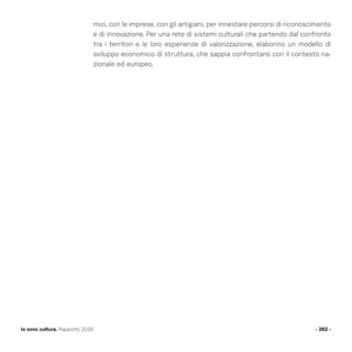 mici, con le imprese, con gli artigiani, per innestare percorsi di riconoscimento
e di innovazione. Per una rete di sistemi culturali che partendo dal confronto
tra i territori e le loro esperienze di valorizzazione, elaborino un modello di
sviluppo economico di struttura, che sappia confrontarsi con il contesto na-
zionale ed europeo.
- 262 -Io sono cultura. Rapporto 2016
 