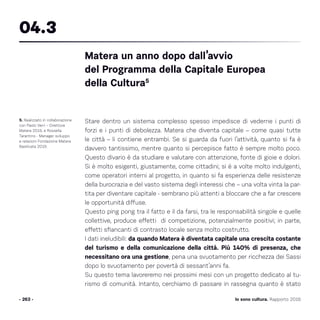 Io sono cultura. Rapporto 2016
Stare dentro un sistema complesso spesso impedisce di vederne i punti di
forzi e i punti di debolezza. Matera che diventa capitale – come quasi tutte
le città – li contiene entrambi. Se si guarda da fuori l’attività, quanto si fa è
davvero tantissimo, mentre quanto si percepisce fatto è sempre molto poco.
Questo divario è da studiare e valutare con attenzione, fonte di gioie e dolori.
Si è molto esigenti, giustamente, come cittadini; si è a volte molto indulgenti,
come operatori interni al progetto, in quanto si fa esperienza delle resistenze
della burocrazia e del vasto sistema degli interessi che – una volta vinta la par-
tita per diventare capitale - sembrano più attenti a bloccare che a far crescere
le opportunità diffuse.
Questo ping pong tra il fatto e il da farsi, tra le responsabilità singole e quelle
collettive, produce effetti di competizione, potenzialmente positivi; in parte,
effetti sfiancanti di contrasto locale senza molto costrutto.
I dati ineludibili: da quando Matera è diventata capitale una crescita costante
del turismo e della comunicazione della città. Più 140% di presenza, che
necessitano ora una gestione, pena una svuotamento per ricchezza dei Sassi
dopo lo svuotamento per povertà di sessant’anni fa.
Su questo tema lavoreremo nei prossimi mesi con un progetto dedicato al tu-
rismo di comunità. Intanto, cerchiamo di passare in rassegna quanto è stato
- 263 -
5. Realizzato in collaborazione
con Paolo Verri – Direttore
Matera 2019, e Rossella
Tarantino - Manager sviluppo
e relazioni Fondazione Matera
Basilicata 2019.
Matera un anno dopo dall’avvio
del Programma della Capitale Europea
della Cultura5
04.3
 