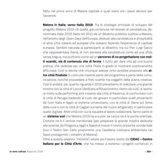 fatto nel primo anno di Matera capitale e quali siano ora i passi decisivi per
l’avvenire.
Matera in Italia: verso Italia 2019. Tra le strategie principali di sviluppo del
progetto Matera 2019 c’è quella, già contenuta nel dossier di candidatura, de-
nominata Italia 2019. Nata nel 2011 da un dibattito pubblico svoltosi a Matera,
nell’ambito degli Open Days dell’Europa, dedicati alla candidatura e al’ospitalità
di altre città italiane ed europee che stavano facendo l’esperienza di capitale
europea. Sembrò naturale ai partecipanti al dibattito, tra cui Pier Luigi Sacco
che rappresentava Siena, di non pensare alla candidatura come ad una sfida
senza tregua, ma piuttosto come ad un percorso di co-progettazione con mol-
ti scambi, sia di contenuto che di forme. Il tutto per dare vita ad una buona
pratica, che vedesse per una volta l’Italia in grado di mostrarsi positivamente
all’Europa. Così si decise che chiunque avesse vinto avrebbe proposto alle al-
tre città finaliste di costruire insieme parte del programma e parte della comu-
nicazione, nonché provvedere a forti scambi tra soggetti della scena creativa.
Così è andata: per quanto riguarda il 2019 prevediamo di realizzare una grande
mostra con la città di Lecce (dedicata al Rinascimento riletto da sud), di lavora-
re molto sulle performing arts insieme alla città di Ravenna, di confrontarci con
la città di Perugia badando al ruolo dei giovani in particolare quelli provenienti
da fuori Italia e legati al sistema universitario, con la città di Siena sul tema
della cura e con la città di Cagliari sul tema del nuovo artigianato, in particolare
quello digitale. Altre città con cui la squadra al lavoro collaborerà, fanno parte di
un sistema sud che Matera 2019 ha a cuore: se Lecce ne è la punta orientale,
Crotone ne è il vertice meridionale (per preparare la grande mostra dedicata
alla scienza, da Pitagora a oggi) e Napoli è invece il nostro orizzonte occidentale
(con il Teatro San Carlo produrremo una Cavalleria rusticana ambientata nei
Sassi protagonisti i cittadini di Matera).
Oltre a queste relazioni “ristrette”, esiste poi il lavoro svolto dal CIDAC – Centro
Italiano per le Città d’Arte, che ha messo a sistema i progetti contenuti in
- 264 -Io sono cultura. Rapporto 2016
 