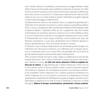 Io sono cultura. Rapporto 2016
tutti i diciotto dossier di candidatura, ha promosso una legge dedicata a Italia
2019 a favore di tutte quelle opere pubbliche contenute nei dossier con l’idea
di farne una forte ossatura di una nuova infrastruttura nazionale collettiva ba-
sata sulla cultura e sul turismo. E’ un’operazione importante che vale circa 100
milioni di euro, di cui la metà andranno reperiti nell’ambito di progetti regionali
e l’altra metà nella legge di stabilità 2017.
Complessivamente quindi si sta andando verso un programma generale per il
2019 fatto di tre elementi che almeno in parte ricalcano quelli dell’Expo Milano
2015. In primis, il programma della manifestazione Matera 2019 realizzato dalla
Fondazione Matera – Basilicata 2019; poi c’è il programma nelle altre cinque
città finaliste che scambiano attività e contenuti con la città di Matera; infine,
ci sono le infrastrutture culturali e di accoglienza realizzate ad hoc per il 2019.
È fondamentale che il tutto venga coordinato, come accaduto per Expo, dal
Ministero competente: in quel caso, dal Ministero per le Politiche Agricole; in
questo, dal Ministero per i beni, le attività culturali e il turismo.
In entrambi i casi, in stretta collaborazione con la Presidenza del Consiglio, con
il Ministero per l’Istruzione e la Ricerca, con il Ministero per lo sviluppo econo-
mico e ovviamente anche con il nuovo ENIT, che potrebbe dar vita a forma di
grande sperimentazione promozionale proprio nell’occasione.
Oltre a queste attività che hanno radici lunghe, la collaborazione istituzionale
prevede altre azioni che si stanno mettendo in campo da parte di altre istitu-
zioni nazionali. In primis, le città che hanno ottenuto il titolo di capitale ita-
liana per la cultura, ad oggi Mantova per il 2016 e Pistoia per il 2017, con cui
si sono avviati scambi di buone pratiche. Inoltre, si stanno attivando rapporti
che mettono in relazione non solo Matera ma anche il suo territorio circostan-
te (la cosiddetta “collina materana”) con il sistema costituito da Modena e la
collina modenese con cui si è avviato un percorso di collaborazione sul tema
spopolamento-ripopolamento dell’Appennino, grazie a progetti culturali turistici
(esemplare la relazione fra le città di Irsina in Basilicata e Sassuolo in Emilia
Romagna). Matera in Europa: comunicazione, partenariati e buone pratiche.
- 265 -
 