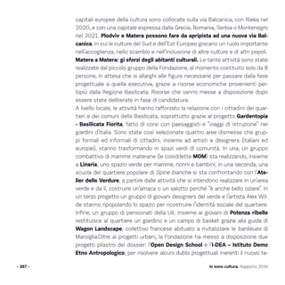 Io sono cultura. Rapporto 2016
capitali europee della cultura sono collocate sulla via Balcanica, con Rieka nel
2020, e con una capitale espressa dalla Grecia, Romania, Serbia o Montenegro
nel 2021. Plodviv e Matera possono fare da apripista ad una nuova via Bal-
canica, in cui le culture del Sud e dell’Est Europeo giocano un ruolo importante
nell’accoglienza, nello scambio e nell’inclusione di altre culture e di altri popoli.
Matera a Matera: gi sforzi degli abitanti culturali. Le tante attività sono state
realizzate dal piccolo gruppo della Fondazione, al momento costituito solo da 8
persone, in attesa che si allarghi alle figure necessarie per passare dalla fase
progettuale a quella esecutiva, grazie a risorse economiche provenienti per-
lopiù dalla Regione Basilicata. Risorse che vanno messe a disposizione dopo
essere state deliberate in fase di candidatura.
A livello locale, le attività hanno rafforzato la relazione con i cittadini dei quar-
tieri e dei comuni della Basilicata, soprattutto grazie al progetto Gardentopia
- Basilicata Fiorita, fatto di corsi con paesaggisti e “viaggi di istruzione” nei
giardini d’Italia. Sono state così selezionate quattro aree dismesse che grup-
pi formali ed informali di cittadini, insieme ad artisti e designers (italiani ed
europei), stanno trasformando in spazi verdi di comunità. In una, un gruppo
combattivo di mamme materane (le cosiddette MOM) sta realizzando, insieme
a Linaria, uno spazio verde per mamme, nonni e bambini; in una seconda, una
scuola del quartiere popolare di Spine bianche si sta confrontando con l’Ate-
lier delle Verdure, a partire dalle attività che si intendono realizzare in un’area
verde e da lì, costruire un’amaca o un salotto perché “è anche bello oziare”. In
un terzo progetto un gruppo di giovani designers del verde e l’artista Alex Wil-
de stanno ripopolando lo spazio per ricostruire l’identità sociale del quartiere.
Infine, un gruppo di pensionati della UIL insieme ai giovani di Potenza ribelle
restituisce al quartiere un giardino e un campo di basket grazie alla guida di
Wagon Landscape, collettivo francese abituato a rivitalizzare le banlieues di
Marsiglia.Oltre ai progetti urbani, la Fondazione ha messo a disposizione due
progetti pilastro del dossier: l’Open Design School e l’I-DEA – Istituto Demo
Etno Antropologico, per risolvere alcuni dubbi progettuali inerenti il nuovo te-
- 267 -
 