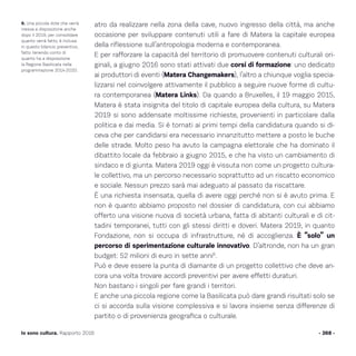 atro da realizzare nella zona della cave, nuovo ingresso della città, ma anche
occasione per sviluppare contenuti utili a fare di Matera la capitale europea
della riflessione sull’antropologia moderna e contemporanea.
E per rafforzare la capacità del territorio di promuovere contenuti culturali ori-
ginali, a giugno 2016 sono stati attivati due corsi di formazione: uno dedicato
ai produttori di eventi (Matera Changemakers), l’altro a chiunque voglia specia-
lizzarsi nel coinvolgere attivamente il pubblico a seguire nuove forme di cultu-
ra contemporanea (Matera Links). Da quando a Bruxelles, il 19 maggio 2015,
Matera è stata insignita del titolo di capitale europea della cultura, su Matera
2019 si sono addensate moltissime richieste, provenienti in particolare dalla
politica e dai media. Si è tornati ai primi tempi della candidatura quando si di-
ceva che per candidarsi era necessario innanzitutto mettere a posto le buche
delle strade. Molto peso ha avuto la campagna elettorale che ha dominato il
dibattito locale da febbraio a giugno 2015, e che ha visto un cambiamento di
sindaco e di giunta. Matera 2019 oggi è vissuta non come un progetto cultura-
le collettivo, ma un percorso necessario soprattutto ad un riscatto economico
e sociale. Nessun prezzo sarà mai adeguato al passato da riscattare.
È una richiesta insensata, quella di avere oggi perché non si è avuto prima. E
non è quanto abbiamo proposto nel dossier di candidatura, con cui abbiamo
offerto una visione nuova di società urbana, fatta di abitanti culturali e di cit-
tadini temporanei, tutti con gli stessi diritti e doveri. Matera 2019, in quanto
Fondazione, non si occupa di infrastrutture, né di accoglienza. È “solo” un
percorso di sperimentazione culturale innovativo. D’altronde, non ha un gran
budget: 52 milioni di euro in sette anni6
.
Può e deve essere la punta di diamante di un progetto collettivo che deve an-
cora una volta trovare accordi preventivi per avere effetti duraturi.
Non bastano i singoli per fare grandi i territori.
E anche una piccola regione come la Basilicata può dare grandi risultati solo se
ci si accorda sulla visione complessiva e si lavora insieme senza differenze di
partito o di provenienza geografica o culturale.
- 268 -Io sono cultura. Rapporto 2016
6. Una piccola dote che verrà
messa a disposizione anche
dopo il 2019, per consolidare
quanto verrà fatto, è inclusa
in questo bilancio preventivo,
fatto tenendo conto di
quanto ha a disposizione
la Regione Basilicata nella
programmazione 2014-2020.
 