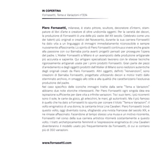 IN COPERTINA
Fornasetti, Tema e Variazioni n°334
Piero Fornasetti, milanese, è stato pittore, scultore, decoratore d’interni, stam-
patore di libri d’arte e creatore di oltre undicimila oggetti. Per la varietà dei decori,
la produzione di Fornasetti è una delle più vaste del XX secolo. Celebrato come uno
dei talenti più originali e creativi del Novecento, durante la sua carriera Fornasetti
ha dato vita a un linguaggio di immagini immediatamente riconoscibile e sempre
nuovamente affascinante. Lo spirito di Piero Fornasetti continua a vivere anche grazie
alla passione con cui Barnaba porta avanti progetti pensati per proseguire l´opera
del padre. L´Atelier Fornasetti a Milano è un avamposto della produzione artigianale
più accurata e sapiente. Qui artigiani specializzati lavorano con le stesse tecniche
rigorosamente artigianali usate per i primi prodotti Fornasetti. Gran parte dei pezzi
d´arredamento e degli oggetti prodotti dall´Atelier di Milano sono riedizioni autentiche
degli originali creati da Piero Fornasetti. Altri oggetti, definiti “reinvenzioni”, sono
creazioni di Barnaba Fornasetti, progettate utilizzando decori e motivi tratti dallo
sterminato archivio, in omaggio allo stile e alla qualità che caratterizzano l´esclusiva
produzione del padre.
Nel caso specifico delle iconiche immagini tratte dalla serie “Tema e Variazioni”
abbiamo due note storiche interessanti. Per Piero Fornasetti ogni singola idea era
ispirazione sufficiente per dare vita a infinite variazioni. Tra i suoi temi, i più ricorrenti
sono il sole, le carte da gioco, gli arlecchini, le mani, gli autoritratti. Ma il più famoso
è quello che ha dato a Fornasetti lo spunto per coniare il titolo “Tema e Variazioni”: il
volto enigmatico di una donna, la cantante lirica Lina Cavalieri. Piero Fornasetti trovò
questo volto, oggi diventato icona, sfogliando una rivista francese del secolo XIX, e
ne rimase affascinato. Facendone al tempo stesso una musa e un motivo ricorrente,
Fornasetti nel corso della sua carriera artistica ritornerà costantemente a questo
volto. I tratti archetipicamente femminili e l´espressione enigmatica di Lina Cavalieri
diventeranno il modello usato più frequentemente da Fornasetti, di cui si contano
più di 350 variazioni.
www.fornasetti.com
 