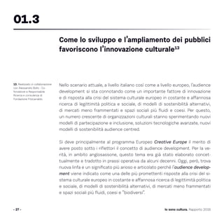 Nello scenario attuale, a livello italiano così come a livello europeo, l’audience
development si sta connotando come un importante fattore di innovazione
e di risposta alla crisi del sistema culturale europeo in costante e affannosa
ricerca di legittimità politica e sociale, di modelli di sostenibilità alternativi,
di mercati meno frammentati e spazi sociali più fluidi e coesi. Per questo,
un numero crescente di organizzazioni culturali stanno sperimentando nuovi
modelli di partecipazione e inclusione, soluzioni tecnologiche avanzate, nuovi
modelli di sostenibilità audience centred.
Si deve principalmente al programma Europeo Creative Europe il merito di
avere posto sotto i riflettori il concetto di audience development. Per la ve-
rità, in ambito anglosassone, questo tema era già stato elaborato concet-
tualmente e tradotto in prassi operativa da alcuni decenni. Oggi, però, trova
nuova linfa e un significato più arioso e articolato perché l’audience develop-
ment viene indicato come una delle più promettenti risposte alla crisi del si-
stema culturale europeo in costante e affannosa ricerca di legittimità politica
e sociale, di modelli di sostenibilità alternativi, di mercati meno frammentati
e spazi sociali più fluidi, coesi e “biodiversi”.
13. Realizzato in collaborazione
con Alessandro Bollo - Co-
fondatore e Responsabile
Ricerca e consulenza di
Fondazione Fitzcarraldo.
Come lo sviluppo e l’ampliamento dei pubblici
favoriscono l’innovazione culturale13
01.3
- 27 - Io sono cultura. Rapporto 2016
 