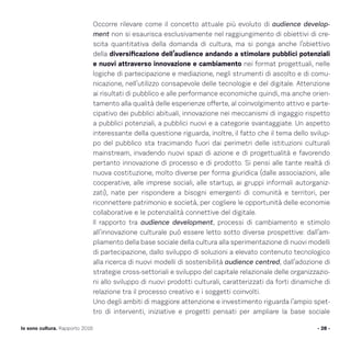 Occorre rilevare come il concetto attuale più evoluto di audience develop-
ment non si esaurisca esclusivamente nel raggiungimento di obiettivi di cre-
scita quantitativa della domanda di cultura, ma si ponga anche l’obiettivo
della diversificazione dell’audience andando a stimolare pubblici potenziali
e nuovi attraverso innovazione e cambiamento nei format progettuali, nelle
logiche di partecipazione e mediazione, negli strumenti di ascolto e di comu-
nicazione, nell’utilizzo consapevole delle tecnologie e del digitale. Attenzione
ai risultati di pubblico e alle performance economiche quindi, ma anche orien-
tamento alla qualità delle esperienze offerte, al coinvolgimento attivo e parte-
cipativo dei pubblici abituali, innovazione nei meccanismi di ingaggio rispetto
a pubblici potenziali, a pubblici nuovi e a categorie svantaggiate. Un aspetto
interessante della questione riguarda, inoltre, il fatto che il tema dello svilup-
po del pubblico sta tracimando fuori dai perimetri delle istituzioni culturali
mainstream, invadendo nuovi spazi di azione e di progettualità e favorendo
pertanto innovazione di processo e di prodotto. Si pensi alle tante realtà di
nuova costituzione, molto diverse per forma giuridica (dalle associazioni, alle
cooperative, alle imprese sociali, alle startup, ai gruppi informali autorganiz-
zati), nate per rispondere a bisogni emergenti di comunità e territori, per
riconnettere patrimonio e società, per cogliere le opportunità delle economie
collaborative e le potenzialità connettive del digitale.
Il rapporto tra audience development, processi di cambiamento e stimolo
all’innovazione culturale può essere letto sotto diverse prospettive: dall’am-
pliamento della base sociale della cultura alla sperimentazione di nuovi modelli
di partecipazione, dallo sviluppo di soluzioni a elevato contenuto tecnologico
alla ricerca di nuovi modelli di sostenibilità audience centred, dall’adozione di
strategie cross-settoriali e sviluppo del capitale relazionale delle organizzazio-
ni allo sviluppo di nuovi prodotti culturali, caratterizzati da forti dinamiche di
relazione tra il processo creativo e i soggetti coinvolti.
Uno degli ambiti di maggiore attenzione e investimento riguarda l’ampio spet-
tro di interventi, iniziative e progetti pensati per ampliare la base sociale
- 28 -Io sono cultura. Rapporto 2016
 