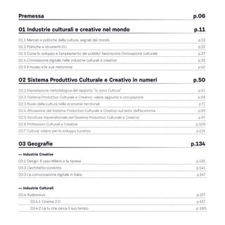 Premessa 	 p.06
01 Industrie culturali e creative nel mondo	 p.11
01.1 Mercati e politiche della cultura: segnali dal mondo 	 p.13
01.2 Politiche e strumenti EU 	 p.22
01.3 Come lo sviluppo e l’ampliamento dei pubblici favoriscono l’innovazione culturale 	 p.27
01.4 L’innovazione digitale nelle industrie culturali e creative	 p.33
01.5 Il museo e le sue metonimie 	 p.42
02 Sistema Produttivo Culturale e Creativo in numeri 	 p.50
02.1 Impostazione metodologica del rapporto “Io sono Cultura” 	 p.51
02.2 Sistema Produttivo Culturale e Creativo: valore aggiunto e occupazione 	 p.58
02.3 Ruolo della cultura nelle economie territoriali 	 p.71
02.4 Attivazione del Sistema Produttivo Culturale e Creativo sul resto dell’economia	 p.93
02.5 Struttura imprenditoriale del Sistema Produttivo Culturale e Creativo 	 p.97
02.6 Professioni Culturali e Creative 	 p.109
02.7 Cultura: volano per lo sviluppo turistico 	 p.124
03 Geografie 	 p.134
— Industrie Creative
03.1 Design. Il caso Milano e la ripresa 	 p.135
03.2 L’architetto condotto	 p.141
03.3 La comunicazione digitale in Italia	 p.147
— Industrie Culturali
03.4 Audiovisivo 	 p.157
03.4.1 Cinema 2.0 	 p.157
03.4.2 La tv che cerca il suo tempo 	 p.165
 