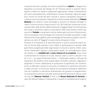 - 30 -Io sono cultura. Rapporto 2016
novazione tecnica e sociale, così come la piattaforma Aptent in Spagna che,
basandosi sui principi del “design for all” fornisce servizi e soluzioni tecno-
logiche a decine di realtà di spettacolo (applicazioni mobile, sottotitolature
per sordi, audio-descrizioni, amplificazioni sonore individuali, lingua dei segni,
ecc.). Anche sul fronte dei beni culturali si stanno sviluppando soluzioni in-
novative come, ad esempio, l’esperienza multisensoriale realizzata da Palazzo
Madama che combina nuove tecnologie e tecniche di stampa (immagini in
rilievo, fruizione sonora e lingua visiva in LIS, QR Code) per consentire a tutti,
a prescindere dalle diverse abilità sensoriali, di leggere dalla Torre Panoramica
del museo il panorama urbano e naturalistico della città. Diverso invece l’ap-
proccio di Tooteko, una giovane startup italiana già vincitrice di diversi premi,
che ha sviluppato una tecnologia che consente di rendere accessibili i luoghi
d’arte (come musei, gallerie, aree archeologiche) attraverso supporti che con-
sentono ai ciechi di “leggere” le opere d’arte attraverso il tatto.
Processi di innovazione e di sperimentazione si stanno portando avanti an-
che sul fronte delle pratiche e dei modelli di partecipazione culturale. Nella
grammatica progettuale delle organizzazioni culturali si stanno, infatti, impo-
nendo interessanti approcci partecipativi basati sul coinvolgimento attivo
dei pubblici e su modalità più o meno intense di co-creazione. Sono ormai
numerosissime le iniziative di musei, festival, teatri e centri culturali in Ita-
lia in cui – con gradi d’intensità diversi - il potenziale creativo, culturale ed
espressivo del pubblico viene assecondato, stimolato, coltivato, negoziato e
adoperato in forme collaborative di produzione di significato che contribui-
scono a rafforzare il senso di comunità e di adesione a specifiche istituzioni
e realtà culturali. Le forme più radicali di co-creazione prevedono addirittura
che sia il pubblico a intervenire direttamente nei processi di programmazio-
ne e produzione artistico-culturale, sostituendosi all’istituzione stessa, come
nei casi del Takeover Festival di York e del Museo Nazionale di Varsavia. Il
caso del festival inglese è interessante in quanto è completamente organiz-
 