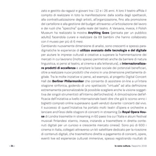 - 31 - Io sono cultura. Rapporto 2016
zato e gestito da ragazzi e giovani tra i 12 e i 26 anni. A loro il teatro affida il
compito di realizzare in toto la manifestazione: dalla scelta degli spettacoli,
alla contrattualizzazione degli artisti, all’organizzazione, fino alla promozione
del cartellone e alla gestione del budget attraverso un’articolazione del lavoro
e dei ruoli che “specchia” quella reale del teatro. A Varsavia, invece, il Polish
Museum ha realizzato la mostra Anything Goes (pensata per un pubblico
adulto) facendola curare e realizzare da 69 bambini che hanno collaborato
con il museo per più di 6 mesi.
Cambiando nuovamente dimensione di analisi, sono crescenti e spesso para-
digmatiche le esperienze di utilizzo avanzato delle tecnologie e del digitale
per aiutare le imprese culturali e creative a superare la frammentazione dei
mercati in cui lavorano (molto spesso perimetrati anche da barriere di natura
linguistica, si pensi al teatro, al cinema e alla letteratura), a internazionalizza-
re prodotti di eccellenza e ampliare la base sociale dei potenziali beneficiari,
oltre a realizzare nuovi prodotti che vivono in una dimensione prettamente di-
gitale. Tra le molte iniziative si pensi, ad esempio, al progetto Digital Concert
Hall dei Berliner Philarmoniker che consente di assistere on-line a un’intera
stagione sinfonica, godendo di uno spettacolo “virtuale” ad alta definizione
estremamente personalizzabile (è possibile scegliere anche la visione sogget-
tiva dei singoli strumentisti all’interno dell’orchestra). A dimostrazione dell’ef-
ficacia dell’iniziativa a livello internazionale basti dire che già lo scorso anno i
biglietti comprati online superavano quelli venduti durante i concerti dal vivo.
Il successo di quest’iniziativa ha portato molti teatri d’opera e orchestre a
lanciare anch’essi delle stagioni di concerti in streaming (la Royal Opera Hou-
se di Londra trasmette in streaming in 60 paesi tra cui l’Italia e alcuni festival
musicali finlandesi stanno, invece, iniziando a trasmettere in diretta conte-
nuti digitali per un curioso e crescente mercato cinese). Sono più di 600 i
cinema in Italia, collegati attraverso un kit satellitare dedicato per la ricezione
di contenuti digitali, che trasmettono dirette a pagamento di concerti, opere,
eventi live ed esperienze culturali immersive, spesso registrando risultati di
 