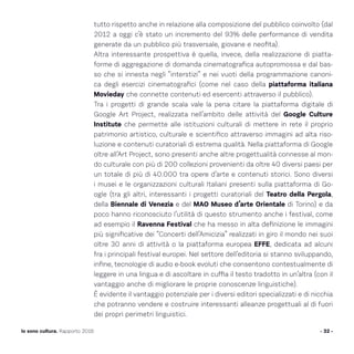 - 32 -Io sono cultura. Rapporto 2016
tutto rispetto anche in relazione alla composizione del pubblico coinvolto (dal
2012 a oggi c’è stato un incremento del 93% delle performance di vendita
generate da un pubblico più trasversale, giovane e neofita).
Altra interessante prospettiva è quella, invece, della realizzazione di piatta-
forme di aggregazione di domanda cinematografica autopromossa e dal bas-
so che si innesta negli “interstizi” e nei vuoti della programmazione canoni-
ca degli esercizi cinematografici (come nel caso della piattaforma italiana
Movieday che connette contenuti ed esercenti attraverso il pubblico).
Tra i progetti di grande scala vale la pena citare la piattaforma digitale di
Google Art Project, realizzata nell’ambito delle attività del Google Culture
Institute che permette alle istituzioni culturali di mettere in rete il proprio
patrimonio artistico, culturale e scientifico attraverso immagini ad alta riso-
luzione e contenuti curatoriali di estrema qualità. Nella piattaforma di Google
oltre all’Art Project, sono presenti anche altre progettualità connesse al mon-
do culturale con più di 200 collezioni provenienti da oltre 40 diversi paesi per
un totale di più di 40.000 tra opere d’arte e contenuti storici. Sono diversi
i musei e le organizzazioni culturali Italiani presenti sulla piattaforma di Go-
ogle (tra gli altri, interessanti i progetti curatoriali del Teatro della Pergola,
della Biennale di Venezia e del MAO Museo d’arte Orientale di Torino) e da
poco hanno riconosciuto l’utilità di questo strumento anche i festival, come
ad esempio il Ravenna Festival che ha messo in alta definizione le immagini
più significative dei “Concerti dell’Amicizia” realizzati in giro il mondo nei suoi
oltre 30 anni di attività o la piattaforma europea EFFE, dedicata ad alcuni
fra i principali festival europei. Nel settore dell’editoria si stanno sviluppando,
infine, tecnologie di audio e-book evoluti che consentono contestualmente di
leggere in una lingua e di ascoltare in cuffia il testo tradotto in un’altra (con il
vantaggio anche di migliorare le proprie conoscenze linguistiche).
È evidente il vantaggio potenziale per i diversi editori specializzati e di nicchia
che potranno vendere e costruire interessanti alleanze progettuali al di fuori
dei propri perimetri linguistici.
 