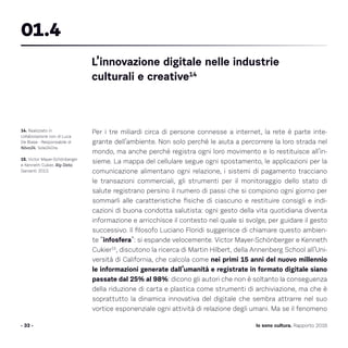Per i tre miliardi circa di persone connesse a internet, la rete è parte inte-
grante dell’ambiente. Non solo perché le aiuta a percorrere la loro strada nel
mondo, ma anche perché registra ogni loro movimento e lo restituisce all’in-
sieme. La mappa del cellulare segue ogni spostamento, le applicazioni per la
comunicazione alimentano ogni relazione, i sistemi di pagamento tracciano
le transazioni commerciali, gli strumenti per il monitoraggio dello stato di
salute registrano persino il numero di passi che si compiono ogni giorno per
sommarli alle caratteristiche fisiche di ciascuno e restituire consigli e indi-
cazioni di buona condotta salutista: ogni gesto della vita quotidiana diventa
informazione e arricchisce il contesto nel quale si svolge, per guidare il gesto
successivo. Il filosofo Luciano Floridi suggerisce di chiamare questo ambien-
te “infosfera”: si espande velocemente. Victor Mayer-Schönberger e Kenneth
Cukier15
, discutono la ricerca di Martin Hilbert, della Annenberg School all’Uni-
versità di California, che calcola come nei primi 15 anni del nuovo millennio
le informazioni generate dall’umanità e registrate in formato digitale siano
passate dal 25% al 98%: dicono gli autori che non è soltanto la conseguenza
della riduzione di carta e plastica come strumenti di archiviazione, ma che è
soprattutto la dinamica innovativa del digitale che sembra attrarre nel suo
vortice esponenziale ogni attività di relazione degli umani. Ma se il fenomeno
- 33 - Io sono cultura. Rapporto 2016
14. Realizzato in
collaborazione con di Luca
De Biase - Responsabile di
Nòva24, Sole24Ore.
15. Victor Mayer-Schönberger
e Kenneth Cukier, Big Data,
Garzanti 2013.
L’innovazione digitale nelle industrie
culturali e creative14
01.4
 