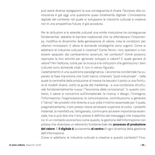 può avere diverse spiegazioni la sua conseguenza è chiara: l’accesso alla co-
noscenza è già oggi una questione quasi totalmente digitale. L’innovazione
digitale del contesto nel quale si sviluppano le industrie culturali e creative
non è una prospettiva futura: è già accaduta.
Per le istituzioni e le aziende culturali una simile rivoluzione ha conseguenze
fondamentali: abbatte le barriere tradizionali che ne difendevano l’importan-
za, modifica le dinamiche della generazione di valore, crea le condizioni per
ulteriori innovazioni. E allora le domande strategiche sono urgenti. Come si
adattano le industrie culturali e creative? Come fanno i loro operatori a non
essere spiazzati dal cambiamento avvenuto nel contesto? Come possono
ripensare la loro attività per generare sviluppo e valore? E quale genere di
valore? Per l’editoria, come per la musica e le istituzioni che gestiscono i beni
culturali sono domande vitali. E non in senso figurato.
L’adattamento è una questione paradigmatica. L’economia occidentale ha su-
perato la fase transitoria che molti hanno chiamato “post-industriale” - nella
quale la centralità della produzione di massa ha lasciato il posto a una fioritu-
ra di modelli diversi, sotto la guida del marketing - a una condizione struttu-
rale fondamentalmente nuova: l’“economia della conoscenza”. In questo con-
testo, il valore si concentra sull’immateriale: la ricerca, il design, l’immagine,
l’informazione, l’organizzazione, la comunicazione, contribuiscono a generare
il “senso” dei prodotti che diventa a sua volta il motivo essenziale per il quale,
pragmaticamente, il loro prezzo riesce ad essere superiore al costo. I prodotti
materiali, la manifattura, l’artigianato, continuano ad avere importanza essen-
ziale, ma si può dire che il loro prezzo è definito dal messaggio che trasporta-
no. In un contesto economico come questo, la gestione dell’informazione non
poteva che diventare un elemento fondamentale del processo di produzione
del valore. E il digitale è ovviamente al centro di ogni dinamica della gestione
dell’informazione.
Come si adattano le industrie culturali e creative a questo contesto? Fino-
- 34 -Io sono cultura. Rapporto 2016
 