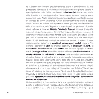 ra si direbbe che abbiano prevalentemente subito il cambiamento. Ma ora
potrebbero cominciare a determinarlo? Da quello che si è potuto vedere in
questi primi tre lustri del terzo millennio, la leadership è stata conquistata
dalle imprese che meglio delle altre hanno saputo definire il nuovo spazio
economico, come Apple, o cogliere le opportunità del nuovo contesto operan-
do in modo da servire un grande numero di utenti offrendo servizi di basso
valore unitario ma di notevole importanza per la gestione dell’informazione,
della comunicazione, della logistica: in questi spazi del processo di produ-
zione culturale e creativa, Google, Facebook, Amazon, si sono dimostrate
capaci di conquistare posizioni dominanti, sviluppando piattaforme capaci di
creare nuovi modelli di business, fondati sulla concessione gratuita di servizi
per disintermediare certi mercati e acquisire il controllo di altri mercati più
ricchi e liquidi. Ma la rete ha dimostrato di essere sempre un terreno di inno-
vazione aperta, favorendo la nascita di sempre nuovi modelli, come la “on
demand” economy di Uber, la “sharing” economy di BlaBlaCar e AirBnb, le
nuove forme di distribuzione come Netflix, fino alle vere e proprie piattafor-
me di co-progettazione e collaborazione o addirittura co-finanziamento, da
Quirky a Zooppa, da Kickstarter a Indiegogo e alle altre piattaforme di crow-
dfunding. Queste e molte altre sono le imprese che hanno più saputo sinte-
tizzare il senso delle opportunità aperte dalla rete nel mondo delle industrie
culturali e creative: ma queste imprese non sono la fine della storia. Internet
ha abituato i suoi osservatori a una sola costante: mentre è difficile che più
di una società vinca in una categoria di servizio - vale l’effetto “The winner
takes all” studiato da ricercatori come Albert-László Barabási, Northeastern
University, e Bernardo Huberman, Xerox Parc e oggi HP Labs -resta sempre
piuttosto aperta la possibilità di inventare nuove categorie e dunque nuovi
mercati da conquistare.
Un fatto è chiaro: lo possono fare sia le startup sia le istituzioni esistenti,
purché si sintonizzino sulle reali opportunità offerte dall’economia della cono-
scenza contemporanea che si sta sviluppando nell’infosfera. Non si può però
- 35 - Io sono cultura. Rapporto 2016
 