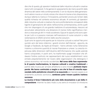 dire che di questo, gli operatori tradizionali delle industrie culturali e creative
siano tutti consapevoli. Il che genera lo spiazzamento dei meno avvertiti dalla
dinamica del valore nella contemporaneità. E con la riduzione della generazio-
ne di valore si avvia un circolo vizioso che riduce le risorse a loro disposizione,
dunque rallenta la ricerca e l’innovazione, portandoli ancora più lontani dalla
qualità richiesta nel contesto economico attuale. Al contrario, gli operatori
delle industrie culturali e creative che sono profondamente consapevoli delle
logiche di generazione del valore nell’economia contemporanea, anche quelli
che non dispongono di una grande tradizione di autorevolezza, riescono ad
accumulare velocemente una dotazione di risorse molto significativa e ten-
dono a staccare gli altri in modo accelerato. Eppure le opportunità sono aper-
te per tutti e si possono ricercare nell’invenzione di nuove soluzioni o nella
sistemazione di difetti ed errori delle vecchie soluzioni.
Quali sono le opportunità aperte per le industrie culturali e crative? Nei primi
quindici anni del terzo millennio, i grandi vincitori dell’internet - appunto, da
Google a Facebook, da Apple ad Amazon - hanno attirato tutta l’attenzione
insieme a un’enorme quantità di risorse finanziarie e umane. La crescita im-
petuosa delle dimensioni dell’industria dell’informazione che quelle aziende
hanno conquistato, in pochi anni, ha trasformato quegli innovatori che sfi-
davano l’ordine costituto nei rappresentanti del nuovo establishment: sono
entrate prepotentemente nel novero delle organizzazioni che detengono il
potere economico nel mondo occidentale. Nel corso della fase esponenzia-
le di questa trasformazione, le imprese culturali e creative tradizionali a
partire dalla musica per arrivare all’editoria si sono trovate piuttosto impre-
parate. Ma hanno cominciato a reagire e ora che la fase di crescita espo-
nenziale delle piattaforme vincenti si va esaurendo per lasciare spazio a un
andamento piuttosto asintotico, sembrano poter trovare qualche inatteso
successo.
La musica è forse il laboratorio più noto della devastazione e poi della ri-
composizione. Internet ha dato modo a una serie di innovatori di introdurre
- 36 -Io sono cultura. Rapporto 2016
 
