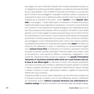 tecnologie che hanno distrutto l’assetto del mercato precedente, basato su
un oligopolio di quattro grandi editori globali e una pletora di piccole etichette
locali o specializzate: il loro modello di business era fondato su una tecnolo-
gia di fruizione che proteggeva il copyright rendendo costoso il processo di
produzione di copie. Con la definizione dello standard mp3 e la produzione di
software per lo scambio di file online - come i torrent o come Napster, Gnu-
tella e i loro epigoni - il costo delle copie si è azzerato e il modello di business
tradizionale della musica registrata è scomparso. I musicisti si sono finanziati
con i concerti, l’unica esperienza musicale analogica e non replicabile senza la
loro fisica presenza che potevano offrire al pubblico. Gli editori si sono difesi
alzando un po’ il costo legale di copiare senza permesso ma non hanno ferma-
to il cambiamento. Si sono posti in una condizione profondamente impopolare
perché hanno di fatto presentato il loro business come una forma di rendita e
per proteggerla si sono dichiaratamente posti contro il loro stesso pubblico.
La parabola discendente si è arrestata solo quando dalla Apple è arrivata una
soluzione che abbassava il costo di mantenere un comportamento legale,
con il sistema iTunes-iPod. E l’andamento si è invertito, riportando l’industria
musicale a crescere, quando è decollata l’internet mobile, sono crollati i costi
di connessione e sono partite le offerte in streaming a pagamento o con
pubblicità. L’esperienza della musica ha insegnato che quando l’innovazione
interpreta un movimento profondo della storia non si può fermare solo sul-
la base di una difesa legale: le istituzioni vincenti nel contesto precedente
non hanno successo se si limitano a difendere le proprie posizioni di rendita
e devono passare attraverso una profonda trasformazione oppure lasciare
il campo a startup e nuove organizzazioni adatte a cogliere le opportunità
offerte dal nuovo contesto.
L’esperienza della musica è stata il laboratorio di molti fenomeni accaduti tra
le industrie culturali e creative. Con le ovvie differenze, dovute a dinamiche
più complesse, anche l’editoria è passata attraverso una sollecitazione in-
novativa analoga. Gli editori contavano sul controllo della tecnologia analogi-
- 37 - Io sono cultura. Rapporto 2016
 