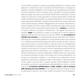 ca per definire lo spazio sul quale era possibile pubblicare e in questo modo
gestivano il sistema dei costi e dei prezzi del trasferimento di copyright al
pubblico. Internet ha abbattuto i limiti di spazio per la pubblicazione e dunque
il costo di pubblicare. Anche in questo caso, il copyright non era più protetto
dalla tecnologia ma soltanto dai tribunali. Nell’economia editoriale, le risorse
scarse non erano più in mano agli editori: le risorse scarse erano il tempo del
pubblico, l’attenzione del pubblico, la capacità del pubblico di riconoscere rile-
vanza nelle opere pubblicate. Il pubblico aveva il potere nel mercato editoriale
e alle aziende toccava cambiare atteggiamento per imparare velocemente a
servire il pubblico. Anche in questo caso, le aziende che meglio conoscevano
internet hanno fatto velocemente grandi passi avanti. Amazon per esempio
è riuscita a definire uno spazio di mercato per i libri digitali che prima non
esisteva. Apple ha contribuito a creare uno spazio per le versioni digitali a
pagamento dei giornali che prima era molto più difficile. Ma la transizione è
tutt’altro che conclusa. La complessità del mercato editoriale non è interpre-
tata da poche mosse delle piattaforme. Anche perché queste sono immerse
in un sistema enormemente più largo nel quale lo scambio di idee e informa-
zioni avviene anche sui social network e sulle altre forme di coinvolgimento
diretto del pubblico. Si assiste a una polarizzazione delle condizioni di questo
mercato: da una parte c’è un piccolo numero di grandissime piattaforme che
organizzano gli scambi di informazioni, con un pagamento in denaro o in at-
tenzione rivenduta sul mercato pubblicitario. Dall’altra parte c’è un grandissi-
mo numero di produttori di idee e informazioni, più o meno professionali, che
cercano di conquistare il pubblico: il suo tempo, la sua attenzione e la sua
capacità di riconoscere la rilevanza di idee e informazioni. È del tutto eviden-
te che i giochi non sono fatti in questo mercato. Perché sebbene il tempo
del pubblico sia attratto inesorabilmente dalle piattaforme vincenti, è anche
chiaro che la dinamica dell’attenzione è molto volatile e che le strutture
della rilevanza non sono definite. Per le industrie culturali e creative si pone
la necessità di costruire i loro nuovi modelli di business intorno all’opportu-
- 38 -Io sono cultura. Rapporto 2016
 