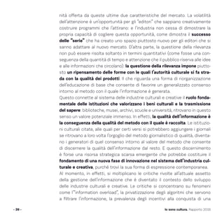 - 39 - Io sono cultura. Rapporto 2016
nità offerta da queste ultime due caratteristiche del mercato. La volatilità
dell’attenzione è un’opportunità per gli “editori” che sappiano creativamente
costruire programmi che l’attirano: e l’industria non cessa di dimostrare la
propria capacità di cogliere questa opportunità, come dimostra il successo
delle “serie” che ha creato uno spazio piuttosto nuovo per gli editori che si
sanno adattare al nuovo mercato. D’altra parte, la questione della rilevanza
non può essere risolta soltanto in termini quantitativi (come fosse una con-
seguenza della quantità di tempo e attenzione che il pubblico riserva alle idee
e alle informazioni che circolano): la questione della rilevanza impone piutto-
sto un ripensamento delle forme con le quali l’autorità culturale si fa stra-
da con la qualità dei prodotti. Il che riguarda una forma di riorganizzazione
dell’educazione di base che consente di favorire un generalizzato consenso
intorno al metodo con il quale l’informazione è generata.
Questo connette al sistema delle industrie culturali e creative il ruolo fonda-
mentale delle istituzioni che valorizzano i beni culturali e la trasmissione
del sapere: biblioteche, musei, archivi, scuole e università, ritrovano in questo
senso un valore potenziale immenso. In effetti, la qualità dell’informazione è
la conseguenza della qualità del metodo con il quale è raccolta. Le istituzio-
ni culturali citate, alle quali per certi versi si potrebbero aggiungere i giornali
se ritrovano a loro volta l’orgoglio del metodo giornalistico di qualità, diventa-
no i generatori di quel consenso intorno al valore del metodo che consente
di discernere la qualità dell’informazione dal resto. E questo discernimento
è forse una risorsa strategica scarsa emergente che potrebbe costituire il
fondamento di una nuova fase di innovazione nel sistema dell’industria cul-
turale e creativa, purché trovi la sua forma di espressione contemporanea.
Al momento, in effetti, si moltiplicano le critiche rivolte all’attuale assetto
della gestione dell’informazione che è diventato il contesto dello sviluppo
delle industrie culturali e creative. Le critiche si concentrano su fenomeni
come l’”information overload”, la privatizzazione degli algoritmi che servono
a filtrare l’informazione, la prevalenza degli incentivi alla conquista di una
 