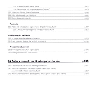 03.4.3 La radio, il primo mezzo social 	 p.172
03.4.4 Animazione: una stagione alquanto “animata” 	 p.179
03.5 Videogioco. Oltre la Quarta Dimensione	 p.185
03.6 I libri, e tutto quello che c’è intorno	 p.191
03.7 Musica. Leggero crescendo 	 p.199
— Patrimonio
03.8 Processi di valorizzazione e governance del patrimonio culturale 	 p.207
03.8.1 Reti e pmi tecnologiche al servizio dei beni culturali 	 p.216
— Performing arts e arti visive
03.9 Le nuove geografie delle performing arts 	 p.223
03.10 Arti visive. Un sistema che tenta di strutturarsi 	 p.230
— Produzioni creative-driven
03.11 Convergenza tra cultura e produzione 	 p.236
03.12 Dalla gastronimia alla comunicucina 	 p.241
04 Cultura come driver di sviluppo territoriale 	 p.250
04.1 Il distretto culturale elovuto della Regione Marche	 p.251
04.2 Mantova: dal distretto culturale a capitale italiana della cultura,
per arrivare alla rete dei sistemi culturali	 p.257
04.3 Matera un anno dall’avvio del Programma della Capitale Europea della Cultura 	 p.263
 