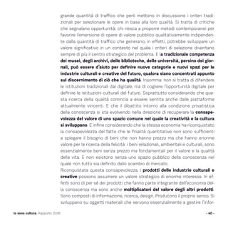 - 40 -Io sono cultura. Rapporto 2016
grande quantità di traffico che però mettono in discussione i criteri tradi-
zionali per selezionare le opere in base alla loro qualità. Si tratta di critiche
che segnalano opportunità: chi riesca a proporre metodi contemporanei per
favorire l’emersione di opere di valore pubblico qualitativamente indipenden-
te dalla quantità di traffico che generano, in effetti, potrebbe sviluppare un
valore significativo in un contesto nel quale i criteri di selezione diventano
sempre di più il centro strategico del problema. E la tradizionale competenza
dei musei, degli archivi, delle biblioteche, delle università, persino dei gior-
nali, può essere d’aiuto per definire nuove categorie e nuovi spazi per le
industrie culturali e creative del futuro, qualora siano concentrati appunto
sul discernimento di ciò che ha qualità. Insomma: non si tratta di difendere
le istituzioni tradizionali dal digitale, ma di cogliere l’opportunità digitale per
definire le istituzioni culturali del futuro. Soprattutto considerando che que-
sta ricerca della qualità comincia a essere sentita anche dalle piattaforme
attualmente vincenti. E che il dibattito intorno alla condizione privatistica
della conoscenza si sta evolvendo nella direzione di recuperare la consape-
volezza del valore di uno spazio comune nel quale la creatività e la cultura
si sviluppano. E infine considerando che la stessa economia ha riconquistato
la consapevolezza del fatto che le finalità quantitative non sono sufficienti
a spiegare il bisogno di beni che non hanno prezzo ma che hanno enorme
valore per la ricerca della felicità: i beni relazionali, ambientali e culturali, sono
essenzialmente beni senza prezzo ma fondamentali per il valore e la qualità
della vita. E non esistono senza uno spazio pubblico della conoscenza nel
quale non tutto sia definito dallo scambio di mercato.
Riconquistata questa consapevolezza, i prodotti delle industrie culturali e
creative possono assumere un valore strategico di enorme interesse. In ef-
fetti sono di per sé dei prodotti che fanno parte integrante dell’economia del-
la conoscenza ma sono anche moltiplicatori del valore degli altri prodotti.
Sono composti di informazione, ricerca, design. Producono il proprio senso. Si
sviluppano su oggetti materiali che servono essenzialmente a gestire l’infor-
 