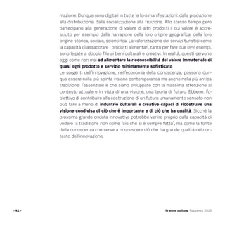 - 41 - Io sono cultura. Rapporto 2016
mazione. Dunque sono digitali in tutte le loro manifestazioni: dalla produzione
alla distribuzione, dalla socializzazione alla fruizione. Allo stesso tempo però
partecipano alla generazione di valore di altri prodotti il cui valore è accre-
sciuto per esempio dalla narrazione della loro origine geografica, della loro
origine storica, sociale, scientifica. La valorizzazione dei servizi turistici come
la capacità di assaporare i prodotti alimentari, tanto per fare due ovvi esempi,
sono legate a doppio filo ai beni culturali e creativi. In realtà, questi servono
oggi come non mai ad alimentare la riconoscibilità del valore immateriale di
quasi ogni prodotto e servizio minimamente sofisticato.
Le sorgenti dell’innovazione, nell’economia della conoscenza, possono dun-
que essere nella più spinta visione contemporanea ma anche nella più antica
tradizione: l’essenziale è che siano sviluppate con la massima attenzione al
contesto attuale e in vista di una visione, una teoria di futuro. Ebbene: l’o-
biettivo di contribuire alla costruzione di un futuro umanamente sensato non
può fare a meno di industrie culturali e creative capaci di ricostruire una
visione condivisa di ciò che è importante e di ciò che ha qualità. Sicché la
prossima grande ondata innovativa potrebbe venire proprio dalla capacità di
vedere la tradizione non come “ciò che si è sempre fatto”, ma come la fonte
della conoscenza che serve a riconoscere ciò che ha grande qualità nel con-
testo dell’innovazione.
 