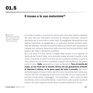 Sui musei si è detto e si continua a dire di tutto. Sono stati definiti cattedrali
del culto laico dei monumenti, strumenti di sviluppo economico, cemento
identitario per le comunità e a volte mezzi di propaganda. Nonostante la loro
relativa importanza, se paragonata a un qualunque servizio sanitario nazio-
nale, per esempio, nessuna istituzione pubblica può dire di aver focalizzato in
maniera così esclusiva l’attenzione delle comunità tecnico-scientifiche, della
politica, dei media e dell’opinione pubblica.
Se è una prova di buona salute, la babele delle opinioni al loro riguardo ne
racchiude per forza di false: come potrebbe essere altrimenti quando si dice
tutto e il contrario di tutto? Lo è tanto più se si ambisce a trovare un punto di
vista unitario su una materia complessa e spesso contraddittoria. Da questo
punto di vista, l’Italia rappresenta un caso emblematico. Terra di nascita dei
musei, se non fosse per la recente riforma che sta giustamente tentando
di rilanciare il settore, ne ha perso quasi del tutto il concetto. Ben pochi
sembrano sapere di cosa si tratta, benché la loro importanza resti indiscussa,
al punto da finire sovrapposta al patrimonio culturale nel suo insieme che di
principio include anche il paesaggio, i siti archeologici, i centri storici e i beni
immateriali, come le arti performative o il patrimonio orale. Quando si parla di
cultura, nel nostro paese la mente dei più va esclusivamente ai musei.
- 42 -Io sono cultura. Rapporto 2016
16. Realizzato in
collaborazione con Simone
Verde - responsabile ricerca
scientifica e pubblicazioni
AFM/Louvre Abu Dhabi.
Il museo e le sue metonimie16
01.5
 