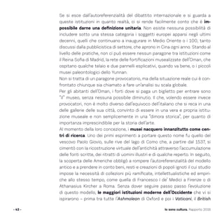 Se si esce dall’autoreferenzialità del dibattito internazionale e si guarda a
queste istituzioni in quanto realtà, ci si rende facilmente conto che è im-
possibile darne una definizione unitaria. Non esiste nessuna possibilità di
includere sotto una stessa categoria i soggetti europei apparsi negli ultimi
decenni, quelli che continuano a inaugurare in Medio Oriente o i 100, tanto
discussi dalla pubblicistica di settore, che aprono in Cina ogni anno. Stando al
livello delle pratiche, non ci può essere nessun paragone tra istituzioni come
il Reina Sofia di Madrid, la rete delle fortificazioni musealizzate dell’Oman, che
ospitano qualche telaio e due pannelli esplicativi, quando va bene, o i piccoli
musei paleontologici dello Yunnan.
Non si tratta di un paragone provocatorio, ma della situazione reale cui è con-
frontato chiunque sia chiamato a fare un’analisi su scala globale.
Per gli abitanti dell’Oman, i forti dove si paga un biglietto per entrare sono
“il” museo, senza nessuna possibile diminutio. Il che, volendo essere invece
provocatori, non è molto diverso dall’equivoco dell’italiano che si reca in una
delle gallerie delle sua città, convinto di essere in una vera e propria istitu-
zione museale e non semplicemente in una “dimora storica”, per quanto di
importanza imprescindibile per la storia dell’arte.
Al momento della loro concezione, i musei nacquero innanzitutto come cen-
tri di ricerca. Uno dei primi esprimenti a portare questo nome fu quello del
vescovo Paolo Giovio, sulle rive del lago di Como che, a partire dal 1537, si
cimentò con la ricostruzione virtuale dell’antichità attraverso l’accumulazione
delle fonti scritte, dei ritratti di uomini illustri e di qualche reperto. In seguito,
la scoperta delle Americhe obbligò a rompere l’autoreferenzialità del modello
antico e a prendere in conto beni, resti e creazioni di popoli ignoti il cui studio
impose la necessità di collezioni più ramificate, intellettualistiche ed empiri-
che allo stesso tempo, come quella di Francesco I de’ Medici a Firenze o di
Athanasius Kircher a Roma. Senza dover seguire passo passo l’evoluzione
di questo modello, le maggiori istituzioni moderne dell’Occidente che vi si
ispirarono – prima tra tutte l’Ashmolean di Oxford e poi i Vaticani, il British
- 43 - Io sono cultura. Rapporto 2016
 