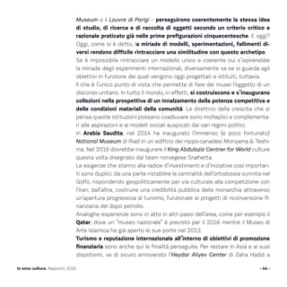 Museum o il Louvre di Parigi – perseguirono coerentemente la stessa idea
di studio, di ricerca e di raccolta di oggetti secondo un criterio critico e
razionale praticato già nelle prime prefigurazioni cinquecentesche. E oggi?
Oggi, come si è detto, la miriade di modelli, sperimentazioni, fallimenti di-
versi rendono difficile rintracciare una similitudine con questo archetipo.
Se è impossibile rintracciare un modello unico e coerente cui s’ispirerebbe
la miriade degli esperimenti internazionali, diversamente va se si guarda agli
obiettivi in funzione dei quali vengono oggi progettati e istituiti, tuttavia.
Il che è l’unico punto di vista che permette di fare dei musei l’oggetto di un
discorso unitario. In tutto il mondo, in effetti, si costruiscono e s’inaugurano
collezioni nella prospettiva di un innalzamento della potenza competitiva e
delle condizioni materiali della comunità. Le direttrici della crescita che si
pensa queste istituzioni possano coadiuvare sono molteplici e complementa-
ri alle aspirazioni e ai modelli sociali auspicati dai vari regimi politici.
In Arabia Saudita, nel 2014 ha inaugurato l’immenso (e poco fortunato)
National Museum di Riad in un edificio dei nippo-canadesi Moriyama  Teshi-
ma. Nel 2016 dovrebbe inaugurare il King Abdulaziz Centrer for World culture
questa volta disegnato dal team norvegese Snøhetta.
Le esigenze che stanno alla radice d’investimenti e d’iniziative così importan-
ti sono duplici: da una parte ristabilire la centralità dell’ortodossia sunnita nel
Golfo, rispondendo geopoliticamente per via culturale alla competizione con
l’Iran; dall’altra, costruire una credibilità pubblica della monarchia attraverso
un’apertura progressiva al turismo, funzionale ai progetti di riconversione fi-
nanziaria del dopo petrolio.
Analoghe esperienze sono in atto in altri paesi dell’area, come per esempio il
Qatar, dove un “museo nazionale” è previsto per il 2016 mentre il Museo di
Arte Islamica ha già aperto le sue porte nel 2013.
Turismo e reputazione internazionale all’interno di obiettivi di promozione
finanziaria sono anche qui le finalità perseguite. Per restare in Asia e ai suoi
dispotismi, va di sicuro annoverato l’Heydar Aliyev Center di Zaha Hadid a
- 44 -Io sono cultura. Rapporto 2016
 