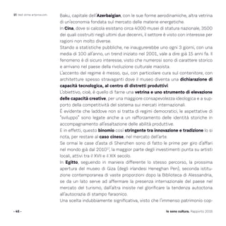 Baku, capitale dell’Azerbaigian, con le sue forme aerodinamiche, altra vetrina
di un’economia fondata sul mercato delle materie energetiche.
In Cina, dove si calcola esistano circa 4000 musei di statura nazionale, 3500
dei quali costruiti negli ultimi due decenni, il settore è visto con interesse per
ragioni non molto diverse.
Stando a statistiche pubbliche, ne inaugurerebbe uno ogni 3 giorni, con una
media di 100 all’anno, un trend iniziato nel 2001, vale a dire già 15 anni fa. Il
fenomeno è di sicuro interesse, visto che numerosi sono di carattere storico
e arrivano nel paese della rivoluzione culturale maoista.
L’accento del regime è messo, qui, con particolare cura sul contenitore, con
architetture spesso stravaganti dove il museo diventa una dichiarazione di
capacità tecnologica, al centro di distretti produttivi.
L’obiettivo, cioè, è quello di farne una vetrina e uno strumento di elevazione
delle capacità creative, per una maggiore consapevolezza ideologica e a sup-
porto della competitività del sistema sui mercati internazionali.
È evidente che laddove non si tratta di regimi democratici, le aspettative di
“sviluppo” sono legate anche a un rafforzamento delle identità storiche in
accompagnamento all’esaltazione delle abilità produttive.
E in effetti, questo binomio così stringente tra innovazione e tradizione lo si
nota, per restare al caso cinese, nel mercato dell’arte.
Se ormai le case d’asta di Shenzhen sono di fatto le prime per giro d’affari
nel mondo già dal 201017
, la maggior parte degli investimenti punta su artisti
locali, attivi tra il XVII e il XIX secolo.
In Egitto, seguendo in maniera differente lo stesso percorso, la prossima
apertura del museo di Giza (degli irlandesi Heneghan Pen), seconda istitu-
zione contemporanea di vaste proporzioni dopo la Biblioteca di Alessandria,
se da un lato serve ad affermare la presenza internazionale del paese nel
mercato del turismo, dall’altra insiste nel glorificare la tendenza autoctona
all’autocrazia di stampo faraonico.
Una scelta indubbiamente significativa, visto che l’immenso patrimonio cop-
- 45 - Io sono cultura. Rapporto 2016
17. Vedi stime artprice.com.
 