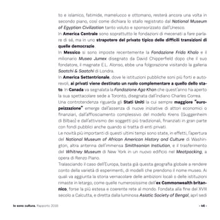 to e islamico, fatimide, mamelucco e ottomano, resterà ancora una volta in
secondo piano, così come dichiara lo stallo registrato dal National Museum
of Egyptian Civilization tanto voluto e sponsorizzato dall’Unesco.
In America Centrale sono soprattutto le fondazioni di mecenati a fare parla-
re di sé, ma in uno strapotere del privato tipico delle difficili transizioni di
quelle democrazie.
In Messico si sono imposte recentemente la Fondazione Frida Khalo e il
milionario Museo Jumex disegnato da David Chipperfield dopo che il suo
fondatore, il magnate E.L. Alonso, ebbe una folgorazione visitando la galleria
Saatchi  Saatchi di Londra.
In America Settentrionale, dove le istituzioni pubbliche soni più forti e auto-
revoli, ai privati viene destinato un ruolo complementare a quello dello sta-
to. In Canada va segnalata la Fondazione Aga Khan che quest’anno ha aperto
la sua spettacolare sede a Toronto, disegnata dall’indiano Charles Correa.
Una controtendenza riguarda gli Stati Uniti la cui sempre maggiore “euro-
peizzazione” emerge dall’assenza di nuove iniziative di attori economici o
finanziari, dall’afflosciamento complessivo del modello Krens (Guggenheim
di Bilbao) e dall’attivismo dei soggetti più tradizionali, finanziati in gran parte
con fondi pubblici anche quando si tratta di enti privati.
Le novità più importanti di questi ultimi tempi sono state, in effetti, l’apertura
del National Museum of African American History and Culture di Washin-
gton, altra antenna dell’immensa Smithsonian Instiution, e il trasferimento
del Whitney Museum di New York in un nuovo edificio nel Meatpacking, a
opera di Renzo Piano.
Tralasciando il caso dell’Europa, basta già questa geografia globale a rendere
conto della varietà di esperimenti, di modelli che prendono il nome museo. Ai
quali va aggiunta la storia vernacolare delle ambizioni locali o delle istituzioni
rimaste in letargo, come quelle numerosissime dell’ex Commonwealth britan-
nico, forse la più estesa e coerente rete al mondo. Fondata alla fine del XVIII
secolo a Calcutta, e diretta dalla luminosa Asiatic Society of Bengal, aprì sedi
- 46 -Io sono cultura. Rapporto 2016
 