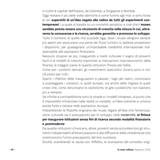in tutte le capitali dell’Impero, da Colombo, a Singapore e Bombay.
Oggi restano il più delle volte identiche a come furono agli inizi, e sono forse
le rari superstiti di un’idea negata alla radice da tutti gli esperimenti con-
temporanei. La quale si basata su un concetto semplice, e cioè che il museo
sarebbe potuto essere uno strumento di crescita nella misura in cui, attra-
verso la conoscenza e la ricerca, avrebbe garantito e promosso lo sviluppo.
Tutto il contrario di quello che succede oggi, dove i musei vengono sempre
più aperti per assicurarsi una parte dei flussi turistici e, laddove prosperano
i dispotismi, per guadagnarsi un’improbabile credibilità internazionale indi-
spensabile alle aspirazioni finanziarie.
Nessuno stupore se poi, inseguendo a livello culturale il sogno di proventi
facili e di modelli di crescita improntati ai meccanismi macroeconomici della
finanza, la maggior parte di queste istituzioni finisce per fallire.
Come per i prodotti derivati, gli investimenti speculativi durano poco e non
c’è posto per tutti.
Spenti i riflettori delle inaugurazioni e passati i tagli dei nastri, cominciano
a scarseggiare i visitatori, in quelli europei, ma anche delle migliaia di quelli
cinesi che, come denunciano le statistiche, le gite scolastiche non bastano
più a riempire.
Se infinite e contraddittorie sono le strade e i modelli intrapresi, al punto che
è impossibile rintracciare nella realtà un modello, un’idea coerente e univoca
esiste forte e tenace nelle aspirazioni, dunque.
Interpretando la filosofia originaria dei musei, legata all’idea che l’emancipa-
zione culturale sia il presupposto per lo sviluppo nella modernità, si finisce
per inaugurare istituzioni senza fini di ricerca secondo modalità finanziarie
e postmoderne.
Da queste istituzioni s’invocano, allora, proventi senza accordare loro gli stru-
menti indispensabili all’emancipazione e alla diffusione della cittadinanza che
costituiscono l’unico presupposto del loro successo.
Sicché, scambiando la causa con l’effetto, la scomparsa del concetto origi-
- 47 - Io sono cultura. Rapporto 2016
 