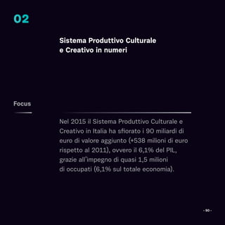 Sistema Produttivo Culturale
e Creativo in numeri
Nel 2015 il Sistema Produttivo Culturale e
Creativo in Italia ha sfiorato i 90 miliardi di
euro di valore aggiunto (+538 milioni di euro
rispetto al 2011), ovvero il 6,1% del PIL,
grazie all’impegno di quasi 1,5 milioni
di occupati (6,1% sul totale economia).
Focus
02
- 50 -
 